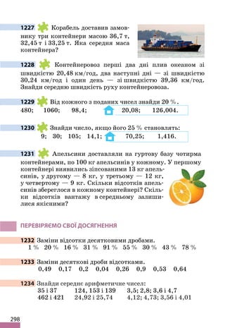 298
1227 Корабель доставив замов-
нику три контейнери масою 36,7 т,
32,45 т і 33,25 т. Яка середня маса
контейнера?
1228 Контейнеровоз перші два дні плив океаном зі
швидкістю 20,48 км/год, два наступні дні — зі швидкістю
30,24 км/год і один день — зі швидкістю 39,36 км/год.
Знайди середню швидкість руху контейнеровоза.
1229 Від кожного з поданих чисел знайди 20 %.
480; 1060; 98,4; 20,08; 126,004.
1230 Знайди число, якщо його 25 % становлять:
9; 30; 105; 14,1; 70,25; 1,416.
1231 Апельсини доставляли на гуртову базу чотирма
контейнерами, по 100 кг апельсинів у кожному. У першому
контейнері виявились зіпсованими 13 кг апель-
синів, у другому — 8 кг, у третьому — 12 кг,
у четвертому — 9 кг. Скільки відсотків апель-
синів збереглося в кожному контейнері? Скіль-
ки відсотків вантажу в середньому залиши-
лися якісними?
ПЕРЕВІРЯЄМО СВОЇ ДОСЯГНЕННЯ
1232 Заміни відсотки десятковими дробами.
1 % 20 % 16 % 31 % 91 % 55 % 30 % 43 % 78 %
1233 Заміни десяткові дроби відсотками.
0,49 0,17 0,2 0,04 0,26 0,9 0,53 0,64
1234 Знайди середнє арифметичне чисел:
35 і 37 124, 153 і 139 3,5; 2,8; 3,6 і 4,7
462 і 421 24,92 і 25,74 4,12; 4,73; 3,56 і 4,01
 