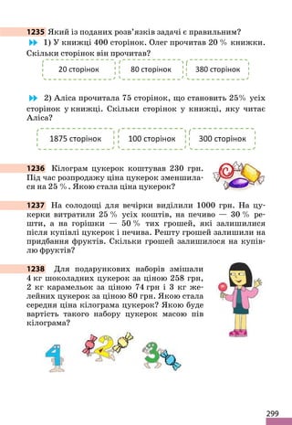299
1235 Який із поданих розв’язків задачі є правильним?
1) У книжці 400 сторінок. Олег прочитав 20 % книжки.
Скільки сторінок він прочитав?
2) Аліса прочитала 75 сторінок, що становить 25% усіх
сторінок у книжці. Скільки сторінок у книжці, яку читає
Аліса?
1236 Кілограм цукерок коштував 230 грн.
Під час розпродажу ціна цукерок зменшила-
ся на 25 %. Якою стала ціна цукерок?
1237 На солодощі для вечірки виділили 1000 грн. На цу-
керки витратили 25 % усіх коштів, на печиво — 30 % ре-
шти, а на горішки — 50 % тих грошей, які залишилися
після купівлі цукерок і печива. Решту грошей залишили на
придбання фруктів. Скільки грошей залишилося на купів-
лю фруктів?
1238 Для подарункових наборів змішали
4 кг шоколадних цукерок за ціною 258 грн,
2 кг карамельок за ціною 74 грн і 3 кг же-
лейних цукерок за ціною 80 грн. Якою стала
середня ціна кілограма цукерок? Якою буде
вартість такого набору цукерок масою пів
кілограма?
 