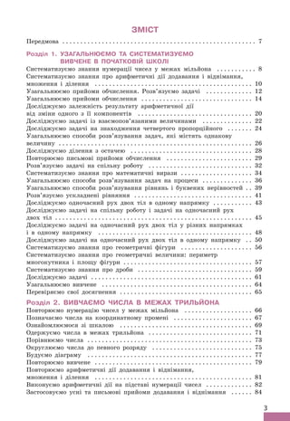 3
ЗМІСТ
Передмова . .  .  .  .  .  .  .  .  .  .  .  .  .  .  .  .  .  .  .  .  .  .  .  .  .  .  .  .  .  .  .  .  .  .  .  .  .  .  .  .  .  .  .  .  .  .  .  .  .  .  .  .  . 7
Розділ 1. 
УЗАГАЛЬНЮЄМО та СИСТЕМАТИЗУЄМО
ВИВЧЕНЕ в ПОЧАТКОВІЙ ШКОЛІ
Систематизуємо знання нумерації чисел у межах мільйона . .  .  .  .  .  .  .  .  .  . 8
Систематизуємо знання про арифметичні дії додавання і віднімання,
множення і ділення . .  .  .  .  .  .  .  .  .  .  .  .  .  .  .  .  .  .  .  .  .  .  .  .  .  .  .  .  .  .  .  .  .  .  .  .  .  .  .  .  .  .  . 10
Узагальнюємо прийоми обчислення. Розв’язуємо задачі . .  .  .  .  .  .  .  .  .  .  .  . 12
Узагальнюємо прийоми обчислення . .  .  .  .  .  .  .  .  .  .  .  .  .  .  .  .  .  .  .  .  .  .  .  .  .  .  .  .  .  . 14
Досліджуємо залежність результату арифметичної дії
від зміни одного з її компонентів . .  .  .  .  .  .  .  .  .  .  .  .  .  .  .  .  .  .  .  .  .  .  .  .  .  .  .  .  .  .  . 20
Досліджуємо задачі із взаємопов’язаними величинами . .  .  .  .  .  .  .  .  .  .  .  .  . 22
Досліджуємо задачі на знаходження четвертого пропорційного . .  .  .  .  .  . 24
Узагальнюємо способи розв’язування задач, які містять однакову
величину . .  .  .  .  .  .  .  .  .  .  .  .  .  .  .  .  .  .  .  .  .  .  .  .  .  .  .  .  .  .  .  .  .  .  .  .  .  .  .  .  .  .  .  .  .  .  .  .  .  .  .  .  . 26
Досліджуємо ділення з остачею . .  .  .  .  .  .  .  .  .  .  .  .  .  .  .  .  .  .  .  .  .  .  .  .  .  .  .  .  .  .  .  .  . 28
Повторюємо письмові прийоми обчислення . .  .  .  .  .  .  .  .  .  .  .  .  .  .  .  .  .  .  .  .  .  .  . 29
Розв’язуємо задачі на спільну роботу . .  .  .  .  .  .  .  .  .  .  .  .  .  .  .  .  .  .  .  .  .  .  .  .  .  .  .  . 32
Систематизуємо знання про математичні вирази . .  .  .  .  .  .  .  .  .  .  .  .  .  .  .  .  .  .  . 34
Узагальнюємо способи розв’язування задач на процеси . .  .  .  .  .  .  .  .  .  .  .  .  . 36
Узагальнюємо способи розв’язування рівнянь і буквених нерівностей . . 39
Розв’язуємо ускладнені рівняння . .  .  .  .  .  .  .  .  .  .  .  .  .  .  .  .  .  .  .  .  .  .  .  .  .  .  .  .  .  .  .  . 41
Досліджуємо одночасний рух двох тіл в одному напрямку . .  .  .  .  .  .  .  .  .  . 43
Досліджуємо задачі на спільну роботу і задачі на одночасний рух
двох тіл . .  .  .  .  .  .  .  .  .  .  .  .  .  .  .  .  .  .  .  .  .  .  .  .  .  .  .  .  .  .  .  .  .  .  .  .  .  .  .  .  .  .  .  .  .  .  .  .  .  .  .  .  .  . 45
Досліджуємо задачі на одночасний рух двох тіл у різних напрямках
і в одному напрямку . .  .  .  .  .  .  .  .  .  .  .  .  .  .  .  .  .  .  .  .  .  .  .  .  .  .  .  .  .  .  .  .  .  .  .  .  .  .  .  .  .  . 48
Досліджуємо задачі на одночасний рух двох тіл в одному напрямку . . 50
Систематизуємо знання про геометричні фігури . .  .  .  .  .  .  .  .  .  .  .  .  .  .  .  .  .  .  . 56
Систематизуємо знання про геометричні величини: периметр
многокутника і площу фігури . .  .  .  .  .  .  .  .  .  .  .  .  .  .  .  .  .  .  .  .  .  .  .  .  .  .  .  .  .  .  .  .  .  .  . 57
Систематизуємо знання про дроби . .  .  .  .  .  .  .  .  .  .  .  .  .  .  .  .  .  .  .  .  .  .  .  .  .  .  .  .  .  .  . 59
Досліджуємо задачі . .  .  .  .  .  .  .  .  .  .  .  .  .  .  .  .  .  .  .  .  .  .  .  .  .  .  .  .  .  .  .  .  .  .  .  .  .  .  .  .  .  .  .  . 61
Узагальнюємо вивчене . .  .  .  .  .  .  .  .  .  .  .  .  .  .  .  .  .  .  .  .  .  .  .  .  .  .  .  .  .  .  .  .  .  .  .  .  .  .  .  .  . 64
Перевіряємо свої досягнення . .  .  .  .  .  .  .  .  .  .  .  .  .  .  .  .  .  .  .  .  .  .  .  .  .  .  .  .  .  .  .  .  .  .  .  . 65
Розділ 2. Вивчаємо числа в межах трильйона
Повторюємо нумерацію чисел у межах мільйона . .  .  .  .  .  .  .  .  .  .  .  .  .  .  .  .  .  . 66
Позначаємо числа на координатному промені . .  .  .  .  .  .  .  .  .  .  .  .  .  .  .  .  .  .  .  .  . 67
Ознайомлюємося зі шкалою . .  .  .  .  .  .  .  .  .  .  .  .  .  .  .  .  .  .  .  .  .  .  .  .  .  .  .  .  .  .  .  .  .  .  .  . 69
Одержуємо числа в межах трильйона . .  .  .  .  .  .  .  .  .  .  .  .  .  .  .  .  .  .  .  .  .  .  .  .  .  .  .  . 71
Порівнюємо числа . .  .  .  .  .  .  .  .  .  .  .  .  .  .  .  .  .  .  .  .  .  .  .  .  .  .  .  .  .  .  .  .  .  .  .  .  .  .  .  .  .  .  .  .  . 73
Округлюємо числа до певного розряду . .  .  .  .  .  .  .  .  .  .  .  .  .  .  .  .  .  .  .  .  .  .  .  .  .  .  . 75
Будуємо діаграму . .  .  .  .  .  .  .  .  .  .  .  .  .  .  .  .  .  .  .  .  .  .  .  .  .  .  .  .  .  .  .  .  .  .  .  .  .  .  .  .  .  .  .  .  . 77
Повторюємо вивчене . .  .  .  .  .  .  .  .  .  .  .  .  .  .  .  .  .  .  .  .  .  .  .  .  .  .  .  .  .  .  .  .  .  .  .  .  .  .  .  .  .  .  . 79
Повторюємо арифметичні дії додавання і віднімання,
множення і ділення . .  .  .  .  .  .  .  .  .  .  .  .  .  .  .  .  .  .  .  .  .  .  .  .  .  .  .  .  .  .  .  .  .  .  .  .  .  .  .  .  .  .  . 81
Виконуємо арифметичні дії на підставі нумерації чисел . .  .  .  .  .  .  .  .  .  .  .  . 82
Застосовуємо усні та письмові прийоми додавання і віднімання . .  .  .  .  . 84
 