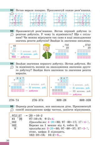 30
92 Зістав вирази попарно . Прокоментуй кожне розв’язання .
518
449
69
– 9518
6449
3069
–
646
358
1004
+ 8646
7358
16004
+
93 Прокоментуй розв’язання . Зістав перший добуток із
рештою добутків . У чому їх відмінність? Що є спіль-
ним? Чи можна міркувати так само в ході знаходження
значень решти добутків? Знайди їх значення письмово .
42
23
126 — I неповн . доб .
84 — II неповн . доб .
966 — добуток
×
+
742
23
×
+
3742
23
×
+
94 Знайди значення першого добутку . Зістав добутки . Як
їх відмінність вплине на знаходження значення друго-
го добутку? Знайди його значення та значення решти
виразів .
— I неповн . доб .
— II неповн . доб .
— добуток
3 4 7
5 6
×
+
— I неповн . доб .
— II неповн . доб .
— III неповн . доб .
— добуток
3 4 7
4 5 6
×
+
276 .74 276 .374 809 .28 809 .328
95 Перевір розв’язання, яке виконали діти . Прокоментуй
спосіб знаходження цифр частки, закінчи міркування .
–972 27 20 =10 .2
81 36 97:10≈9; 9:2≈4 .
–162
 .  .
Прикидаємо: 4 .20=80; 97–80=17; 174 .7 .
162 Беремо на 1 менше від 4, тобто 3;
0 прикидаємо: 3 .20=60; 97–60=37; 373 .7,
отже, цифра 3 підходить .
162:10≈16; 16:2=8 . . .
92
93
+
94 Знайди значення першого добутку . Зістав добутки . Як
95 Перевір розв’язання, яке виконали діти . Прокоментуй
 