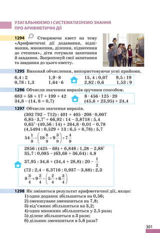 301
УЗАГАЛЬНЮЄМО І СИСТЕМАТИЗУЄМО ЗНАННЯ
ПРО АРИФМЕТИЧНІ ДІЇ
1294 Створюючи квест на тему
«Арифметичні дії додавання, відні-
мання, множення, ділення, піднесення
до степеня», діти готували запитання
й завдання. Запропонуй свої запитання
та завдання до цього квесту.
1295 Виконай обчислення, використовуючи усні прийоми.
6,4 : 2 1,9 · 8 15, 4 : 0,07 9,5 : 19
0,78 : 1,3 1,64 · 6 2,82 : 0,6 1,53 : 9
1296 Обчисли значення виразів зручним способом.
683 + 58 + 17 + 199 + 42 8 · 456 · 125 · 20
34,8 – (14, 8 + 0,7) (45,6 + 23,95) + 24,4
1297 Обчисли значення виразів.
(302 792 – 712) : 401 + 405 · 208 · 0,007
6,85 · 3,73
+ 66,92 : 14 – 3,8718 : 5,4
0,652
· (49,56 : 14) + 264,8 · 0,01 – 0,78
(4,5494 : 0,529 + 13 : 6,5 + 8,78) : 5,7
1 8 3 4
9 9 9 9
54 18 9 7
 
− + +
 
 
2856 : (425 – 68) + 6,848 : 1,28 – 2,882
35,7 : 0,085 – (63,68 + 36,64) : 4,8
37,95 : 34,6 + (34,4 + 28,8) : 20 –
1
2
(72 : 2,4 – 6,3716 : 0,937 – 3,88) : 2,3
3 2 2 3
4 4 4 4
8 9 5 6
 
+ − +
 
 
1298 Як зміниться результат арифметичної дії, якщо:
1) один доданок збільшиться на 0,56;
2) зменшуване зменшиться на 7,8;
3) від’ємник збільшиться на 3,2;
4) один множник збільшиться у 2,5 раза;
5) ділене збільшиться в 3 рази;
6) дільник зменшиться в 5,6 раза?
 