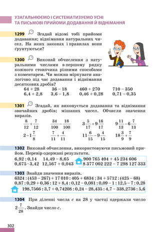 302
УЗАГАЛЬНЮЄМО І СИСТЕМАТИЗУЄМО УСНІ
ТА ПИСЬМОВІ ПРИЙОМИ ДОДАВАННЯ Й ВІДНІМАННЯ
1299 Згадай відомі тобі прийоми
додавання; віднімання натуральних чи-
сел. На яких законах і правилах вони
ґрунтуються?
1300 Виконай обчислення з нату-
ральними числами в першому рядку
кожного стовпчика різними способами
з коментарем. Чи можна міркувати ана-
логічно під час додавання і віднімання
десяткових дробів?
64 + 28 36 – 18 460 + 270 710 – 350
6,4 + 2,8 3,6 – 1,8 0,46 + 0,28 0,71 – 0,35
1301 Згадай, як виконується додавання та віднімання
звичайних дробів; мішаних чисел. Обчисли значення
виразів.
8 7
12 12
+
34 18
100 100
−
5 16
17 17
3 9
+
11 7
13 13
9 6
−
7
8
2 1
−
7 4
11 11
+
6 4
15 15
11 9
−
3 7
9 9
18 +
1302 Виконай обчислення, використовуючи письмовий при-
йом. Перевір одержані результати.
6,92 : 0,14 14,49 – 8,65 900 765 404 + 45 234 606
0,675 · 3,42 12,567 + 0,043 8 377 002 222 – 7 298 127 333
1303 Знайди значення виразів.
6324 : (453 – 267) + 17 010 : 405 + 6834 : 34 + 5712 : (425 – 68)
0,87 : 0,29 + 0,36 : 12 + 8,4 : 0,12 – 0,081 : 0,09 – 1 : 12,5 – 7 : 0,28
198,7566 : 3,7 + 0,74208 : 0,24 – 28,435 : 4,7 – 338,2736 : 5,6
1304 При діленні числа c на 28 у частці одержали число
7
28
2 . Знайди число c.
 