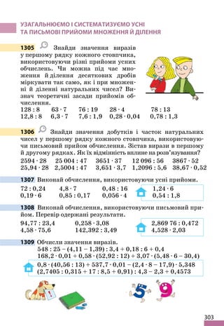 303
УЗАГАЛЬНЮЄМО І СИСТЕМАТИЗУЄМО УСНІ
ТА ПИСЬМОВІ ПРИЙОМИ МНОЖЕННЯ Й ДІЛЕННЯ
1305 Знайди значення виразів
у першому рядку кожного стовпчика,
використовуючи різні прийоми усних
обчислень. Чи можна під час мно-
ження й ділення десяткових дробів
міркувати так само, як і при множен-
ні й діленні натуральних чисел? Ви-
знач теоретичні засади прийомів об-
числення.
128 : 8 63 · 7 76 : 19 28 · 4 78 : 13
12,8 : 8 6,3 · 7 7,6 : 1,9 0,28 · 0,04 0,78 : 1,3
1306 Знайди значення добутків і часток натуральних
чисел у першому рядку кожного стовпчика, використовую-
чи письмовий прийом обчислення. Зістав вирази в першому
й другому рядках. Як їх відмінність вплине на розв’язування?
2594 · 28 25 004 : 47 3651 · 37 12 096 : 56 3867 · 52
25,94 · 28 2,5004 : 47 3,651 · 3,7 1,2096 : 5,6 38,67 · 0,52
1307 Виконай обчислення, використовуючи усні прийоми.
72 : 0,24 4,8 · 7 0,48 : 16 1,24 · 6
0,19 · 6 0,85 : 0,17 0,056 · 4 0,54 : 1,8
1308 Виконай обчислення, використовуючи письмовий при-
йом. Перевір одержані результати.
94,77 : 23,4 0,258 · 3,08 2,869 76 : 0,472
4,58 · 75,6 142,392 : 3,49 4,528 · 2,03
1309 Обчисли значення виразів.
548 : 25 – (4,11 – 1,39) : 3,4 + 0,18 : 6 + 0,4
168,2 · 0,01 + 0,58 · (52,92 : 12) + 3,07 · (5,48 · 6 – 30,4)
0,8 · (40,56 : 13) + 537,7 · 0,01 – (2,4 · 8 – 17,9) · 5,348
(2,7405 : 0,315 + 17 : 8,5 + 0,91) : 4,3 – 2,3 + 0,4573
 