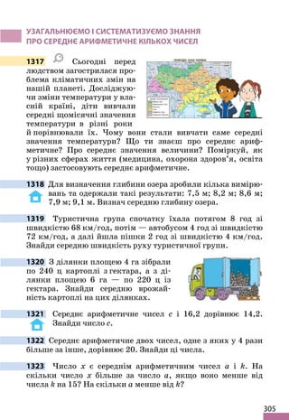 305
УЗАГАЛЬНЮЄМО І СИСТЕМАТИЗУЄМО ЗНАННЯ
ПРО СЕРЕДНЄ АРИФМЕТИЧНЕ КІЛЬКОХ ЧИСЕЛ
1317 Сьогодні перед
людством загострилася про-
блема кліматичних змін на
нашій планеті. Досліджую-
чи зміни температури у вла-
сній країні, діти вивчали
середні щомісячні значення
температури в різні роки
й порівнювали їх. Чому вони стали вивчати саме середні
значення температури? Що ти знаєш про середнє ариф-
метичне? Про середнє значення величини? Поміркуй, як
у різних сферах життя (медицина, охорона здоров’я, освіта
тощо) застосовують середнє арифметичне.
1318 Для визначення глибини озера зробили кілька вимірю-
вань та одержали такі результати: 7,5 м; 8,2 м; 8,6 м;
7,9 м; 9,1 м. Визнач середню глибину озера.
1319 Туристична група спочатку їхала потягом 8 год зі
швидкістю 68 км/год, потім — автобусом 4 год зі швидкістю
72 км/год, а далі йшла пішки 2 год зі швидкістю 4 км/год.
Знайди середню швидкість руху туристичної групи.
1320 З ділянки площею 4 га зібрали
по 240 ц картоплі з гектара, а з ді-
лянки площею 6 га — по 220 ц із
гектара. Знайди середню врожай-
ність картоплі на цих ділянках.
1321 Середнє арифметичне чисел c і 16,2 дорівнює 14,2.
Знайди число c.
1322 Середнє арифметичне двох чисел, одне з яких у 4 рази
більше за інше, дорівнює 20. Знайди ці числа.
1323 Число x є середнім арифметичним чисел a і k. На
скільки число x більше за число a, якщо воно менше від
числа k на 15? На скільки a менше від k?
 