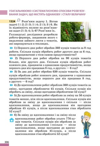306
УЗАГАЛЬНЮЄМО І СИСТЕМАТИЗУЄМО СПОСОБИ РОЗВ’ЯЗУ-
ВАННЯ ЗАДАЧ, ЩО МІСТЯТЬ ОДНАКОВУ / СТАЛУ ВЕЛИЧИНУ
1324 Розв’яжи задачу 1. Зістав
задачі 1 і 2; 2 і 3; 1 і 4; 2 і 5; 3 і 6. Як
їх відмінність вплине на розв’язан-
ня задач 2 і 3; 4; 5; 6? Розв’яжи їх.
Голландські дослідники розробили
робота-фермера, завданням якого є
видалення зайвого листя з томатів,
які вирощуються в теплицях.
1) Першого дня робот обробив 360 кущів томатів за 8 год
роботи. Скільки кущів обробить робот другого дня за 6 год,
якщо працюватиме з тією самою продуктивністю?
2) Першого дня робот обробив на 90 кущів томатів
більше, ніж другого дня. Скільки кущів обробляв робот
кожного дня, працюючи з однаковою продуктивністю, якщо
першого дня він працював 8 год, а другого — 6 год?
3) За два дні робот обробив 630 кущів томатів. Скільки
кущів обробляв робот кожного дня, працюючи з однаковою
продуктивністю, якщо першого дня він працював 8 год,
а другого — 6 год?
4) До вдосконалення робот обробляв 360 кущів томатів за
зміну, щогодини обробляючи 45 кущів. Скільки кущів він
обробить за зміну, якщо щогодини оброблятиме 52 кущі?
5) До вдосконалення робот обробляв за зміну на 56 кущів
томатів менше, ніж після вдосконалення. Скільки кущів він
обробляв за зміну до вдосконалення і скільки — після
вдосконалення, якщо до вдосконалення він щогодини
обробляв 45 кущів, а після вдосконалення став обробляти
52 кущі?
6) За зміну до вдосконалення і за зміну після
вдосконалення робот обробив усього 776 ку-
щів томатів. Скільки кущів він обробляв за
зміну до вдосконалення і скільки — після
вдосконалення, якщо щогодини до вдоско-
налення він обробляв 45 кущів, а після
вдосконалення став обробляти 52 кущі?
 