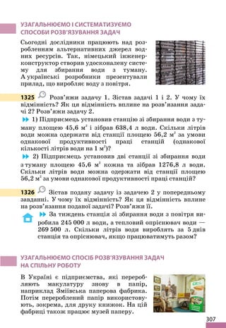 307
УЗАГАЛЬНЮЄМО І СИСТЕМАТИЗУЄМО
СПОСОБИ РОЗВ’ЯЗУВАННЯ ЗАДАЧ
Сьогодні дослідники працюють над роз-
робленням альтернативних джерел вод-
них ресурсів. Так, німецький інженер-
конструктор створив удосконалену систе-
му для збирання води з туману.
А українські розробники презентували
прилад, що виробляє воду з повітря.
1325 Розв’яжи задачу 1. Зістав задачі 1 і 2. У чому їх
відмінність? Як ця відмінність вплине на розв’язання зада-
чі 2? Розв’яжи задачу 2.
1) Підприємець установив станцію зі збирання води з ту-
ману площею 45,6 м2
і зібрав 638,4 л води. Скільки літрів
води можна одержати від станції площею 56,2 м2
за умови
однакової продуктивності праці станцій (однакової
кількості літрів води на 1 м2
)?
2) Підприємець установив дві станції зі збирання води
з туману площею 45,6 м2
кожна та зібрав 1276,8 л води.
Скільки літрів води можна одержати від станції площею
56,2 м2
за умови однакової продуктивності праці станцій?
1326 Зістав подану задачу із задачею 2 у попередньому
завданні. У чому їх відмінність? Як ця відмінність вплине
на розв’язання поданої задачі? Розв’яжи її.
За тиждень станція зі збирання води з повітря ви-
робила 245 000 л води, а тепловий опріснювач води —
269 500 л. Скільки літрів води вироблять за 5 днів
станція та опріснювач, якщо працюватимуть разом?
УЗАГАЛЬНЮЄМО СПОСІБ РОЗВ’ЯЗУВАННЯ ЗАДАЧ
НА СПІЛЬНУ РОБОТУ
В Україні є підприємства, які перероб-
ляють макулатуру знову в папір,
наприклад Зміївська паперова фабрика.
Потім перероблений папір використову-
ють, зокрема, для друку книжок. На цій
фабриці також працює музей паперу.
 