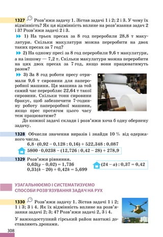 308
1327 Розв’яжи задачу 1. Зістав задачі 1 і 2; 2 і 3. У чому їх
відмінність? Як ця відмінність вплине на розв’язання задач 2
і 3? Розв’яжи задачі 2 і 3.
1) На трьох пресах за 8 год переробили 28,8 т маку-
латури. Скільки макулатури можна переробити на двох
таких пресах за 7 год?
2) На одному пресі за 8 год переробили 9,6 т макулатури,
а на іншому — 7,2 т. Скільки макулатури можна переробити
на цих двох пресах за 7 год, якщо вони працюватимуть
разом?
3) За 8 год роботи пресу отри-
мали 9,6 т сировини для паперо-
робної машини. Ця машина за той
самий час переробляє 22,64 т такої
сировини. Скільки тонн сировини
бракує, щоб забезпечити 7-годин-
ну роботу папероробної машини,
якщо прес протягом цього часу
теж працюватиме?
До кожної задачі склади і розв’яжи хоча б одну обернену
задачу.
1328 Обчисли значення виразів і знайди 10 % від одержа-
ного числа.
6,8 · (0,92 – 0,128 : 0,16) + 522,348 : 0,087
5800 · 0,0238 – (12,726 : 0,42 – 28) + 278,9
1329 Розв’яжи рівняння.
0,62(y – 0,02) = 1,736 (24 – a) : 0,37 = 0,42
0,31(k – 20) + 0,42k = 5,699
УЗАГАЛЬНЮЄМО І СИСТЕМАТИЗУЄМО
СПОСОБИ РОЗВ’ЯЗУВАННЯ ЗАДАЧ НА РУХ
1330 Розв’яжи задачу 1. Зістав задачі 1 і 2;
1 і 3; 3 і 4. Як їх відмінність вплине на розв’я-
зання задачі 2; 3; 4? Розв’яжи задачі 2, 3 і 4.
У важкодоступний гірський район вантажі до-
ставляють дронами.
 