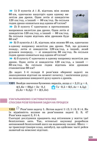 309
1) З пунктів A і B, відстань між якими
60 км, одночасно назустріч один одному ви-
летіли два дрони. Один летів зі швидкістю
120 км/год, а інший — 80 км/год. За скільки
годин дрони опиняться над одним об’єктом?
2) З пункту C одночасно в протилежних
напрямках вилетіли два дрони. Один летів зі
швидкістю 120 км/год, а інший — 80 км/год.
За скільки годин відстань між дронами буде
60 км?
3) З пунктів A і B, відстань між якими 60 км, одночасно
в одному напрямку вилетіли два дрони. Той, що рухався
позаду, летів зі швидкістю 120 км/год, а інший, який
рухався попереду, — зі швидкістю 80 км/год. За скільки
годин дрони опиняться над одним об’єктом?
4) З пункту C одночасно в одному напрямку вилетіли два
дрони. Один летів зі швидкістю 120 км/год, а інший —
80 км/год. За скільки годин відстань між дронами
становитиме 60 км?
До задач 1–4 склади й розв’яжи обернені задачі: на
знаходження відстані на момент початку / закінчення руху;
на знаходження швидкості руху одного з дронів.
1331 Знайди значення буквених виразів, якщо x = 2,3 і y = 4.
4(1,6x + 80y) + 3x · 0,1 7x · 0,5 + 6(1,4x + 4,5y)
(5,3x + 0,2y) · 7 + 2(1,3x)
УЗАГАЛЬНЮЄМО І СИСТЕМАТИЗУЄМО
СПОСОБИ РОЗВ’ЯЗУВАННЯ ЗАДАЧ НА ПРОЦЕСИ
1332 Розв’яжи задачу 1. Зістав задачі 1 і 2; 1 і 3; 3 і 4. Як
їх відмінність вплине на розв’язання задачі 2; 3; 4?
Розв’яжи задачі 2, 3 і 4.
Сьогодні дослідники працюють над втіленням у життя ідеї
безпілотних авто. Так, естонські науковці розробили
автономний безпілотний шатл на водневому паливі. Шатл —
це транспорт (напри-клад, автобус), що здійснює часті рейси
зазвичай на невеликі відстані.
 