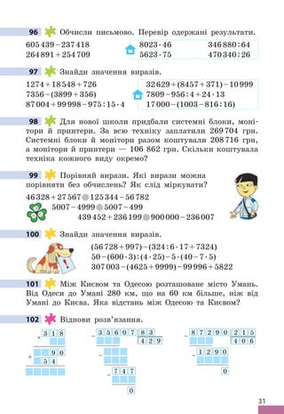 31
96 Обчисли письмово . Перевір одержані результати .
605439–237418 8023 .46 346880:64
264891+254709 5623 .75 470340:26
97 Знайди значення виразів .
1274+18548+726 32629+(8457+371)–10999
7356–(3899+356) 7809–956:4+24 .13
87004+99998–975:15 .4 17000–(1003–816:16)
98 Для нової школи придбали системні блоки, моні-
тори й принтери . За всю техніку заплатили 269704 грн .
Системні блоки й монітори разом коштували 208716 грн,
а монітори й принтери — 106 862 грн . Скільки коштувала
техніка кожного виду окремо?
99 Порівняй вирази . Які вирази можна
порівняти без обчислень? Як слід міркувати?
46328+27567 125344–56782
5007–4999 5007–499
439452+236199 900000–236007
100 Знайди значення виразів .
(56728+997)–(324:6 .17+7324)
50–(600 .3):(4 .25)–5 .(40–7 .5)
307003–(4625+9999)–99996+5822
101 Між Києвом та Одесою розташоване місто Умань .
Від Одеси до Умані 280 км, що на 60 км більше, ніж від
Умані до Києва . Яка відстань між Одесою та Києвом?
102 Віднови розв’язання .
3 5 6 0 7 8 3
4 2 9
7 4 7
0
–
–
–
8 7 2 9 0 2 1 5
4 0 6
1 2 9 0
0
–
–
3 1 8
9 0
5 4
×
+
96
97
98
99

= 
!
100
101
102
 