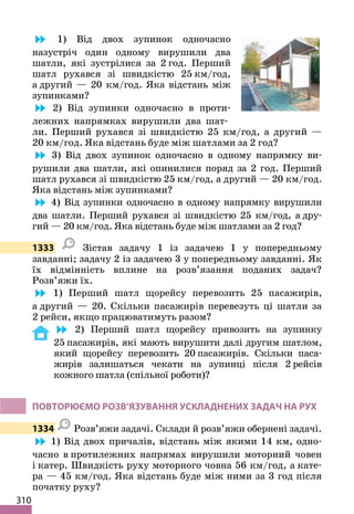 310
1) Від двох зупинок одночасно
назустріч один одному вирушили два
шатли, які зустрілися за 2 год. Перший
шатл рухався зі швидкістю 25 км/год,
а другий — 20 км/год. Яка відстань між
зупинками?
2) Від зупинки одночасно в проти-
лежних напрямках вирушили два шат-
ли. Перший рухався зі швидкістю 25 км/год, а другий —
20 км/год. Яка відстань буде між шатлами за 2 год?
3) Від двох зупинок одночасно в одному напрямку ви-
рушили два шатли, які опинилися поряд за 2 год. Перший
шатл рухався зі швидкістю 25 км/год, а другий — 20 км/год.
Яка відстань між зупинками?
4) Від зупинки одночасно в одному напрямку вирушили
два шатли. Перший рухався зі швидкістю 25 км/год, а дру-
гий — 20 км/год. Яка відстань буде між шатлами за 2 год?
1333 Зістав задачу 1 із задачею 1 у попередньому
завданні; задачу 2 із задачею 3 у попередньому завданні. Як
їх відмінність вплине на розв’язання поданих задач?
Розв’яжи їх.
1) Перший шатл щорейсу перевозить 25 пасажирів,
а другий — 20. Скільки пасажирів перевезуть ці шатли за
2 рейси, якщо працюватимуть разом?
2) Перший шатл щорейсу привозить на зупинку
25 пасажирів, які мають вирушити далі другим шатлом,
який щорейсу перевозить 20 пасажирів. Скільки паса-
жирів залишаться чекати на зупинці після 2 рейсів
кожного шатла (спільної роботи)?
ПОВТОРЮЄМО РОЗВ’ЯЗУВАННЯ УСКЛАДНЕНИХ ЗАДАЧ НА РУХ
1334 Розв’яжи задачі. Склади й розв’яжи обернені задачі.
1) Від двох причалів, відстань між якими 14 км, одно-
часно в протилежних напрямах вирушили моторний човен
і катер. Швидкість руху моторного човна 56 км/год, а кате-
ра — 45 км/год. Яка відстань буде між ними за 3 год після
початку руху?
 