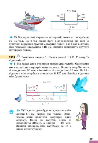 311
2) Від пристані вирушив моторний човен зі швидкістю
35 км/год. За 2 год після його відправлення від цієї ж
пристані вирушив другий моторний човен, і за 6 год відстань
між човнами становила 448 км. Знайди швидкість другого
моторного човна.
1335 Розв’яжи задачу 1. Зістав задачі 1 і 2. У чому їх
відмінність?
1) На дахах двох будинків сиділи два голуби. Одночасно
вони полетіли назустріч один одному. Один із голубів летів
зі швидкістю 30 м/с, а інший — зі швидкістю 20 м/с. За 15 с
відстань між голубами становила 0,125 км. Знайди відстань
між будинками.
2) На дахах двох будинків, відстань між
якими 1,1 км, сиділи два голуби. Одно-
часно вони полетіли назустріч один
одному. Один із голубів летів зі
швидкістю 30 м/с, а інший — 20 м/с.
Знайди відстань між голубами за 15 с
після початку руху.
 