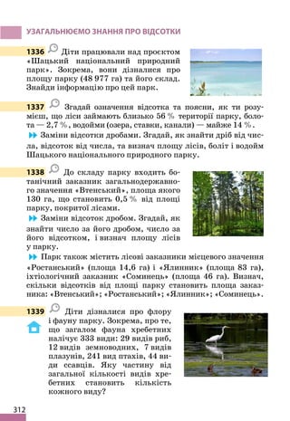 312
УЗАГАЛЬНЮЄМО ЗНАННЯ ПРО ВІДСОТКИ
1336 Діти працювали над проєктом
«Шацький національний природний
парк». Зокрема, вони дізналися про
площу парку (48 977 га) та його склад.
Знайди інформацію про цей парк.
1337 Згадай означення відсотка та поясни, як ти розу-
мієш, що ліси займають близько 56 % території парку, боло-
та — 2,7 %, водойми (озера, ставки, канали) — майже 14 %.
Заміни відсотки дробами. Згадай, як знайти дріб від чис-
ла, відсоток від числа, та визнач площу лісів, боліт і водойм
Шацького національного природного парку.
1338 До складу парку входить бо-
танічний заказник загальнодержавно-
го значення «Втенський», площа якого
130 га, що становить 0,5 % від площі
парку, покритої лісами.
Заміни відсоток дробом. Згадай, як
знайти число за його дробом, число за
його відсотком, і визнач площу лісів
у парку.
Парк також містить лісові заказники місцевого значення
«Ростанський» (площа 14,6 га) і «Ялинник» (площа 83 га),
іхтіологічний заказник «Соминець» (площа 46 га). Визнач,
скільки відсотків від площі парку становить площа заказ-
ника: «Втенський»; «Ростанський»; «Ялинник»; «Соминець».
1339 Діти дізналися про флору
і фауну парку. Зокрема, про те,
що загалом фауна хребетних
налічує 333 види: 29 видів риб,
12 видів земноводних, 7 видів
плазунів, 241 вид птахів, 44 ви-
ди ссавців. Яку частину від
загальної кількості видів хре-
бетних становить кількість
кожного виду?
 