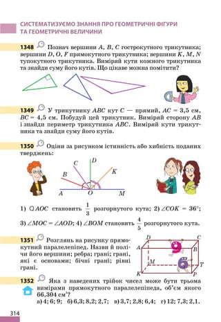 314
СИСТЕМАТИЗУЄМО ЗНАННЯ ПРО ГЕОМЕТРИЧНІ ФІГУРИ
ТА ГЕОМЕТРИЧНІ ВЕЛИЧИНИ
1348 Познач вершини A, B, C гострокутного трикутника;
вершини D, O, F прямокутного трикутника; вершини K, M, N
тупокутного трикутника. Виміряй кути кожного трикутника
та знайди суму його кутів. Що цікаве можна помітити?
1349 У трикутнику ABC кут C — прямий, AC = 3,5 см,
BC = 4,5 см. Побудуй цей трикутник. Виміряй сторону AB
і знайди периметр трикутника ABC. Виміряй кути трикут-
ника та знайди суму його кутів.
1350 Оціни за рисунком істинність або хибність поданих
тверджень:
1) AOC
Q становить
1
3
розгорнутого кута; 2) ∠COK = 36°;
3) ∠MOC = ∠AOD; 4) ∠BOM становить
4
5
розгорнутого кута.
1351 Розглянь на рисунку прямо-
кутний паралелепіпед. Назви й полі-
чи його вершини; ребра; грані; грані,
які є основами; бічні грані; рівні
грані.
1352 Яка з наведених трійок чисел може бути трьома
вимірами прямокутного паралелепіпеда, об’єм якого
66,304 см3
?
а) 4; 6; 9; б) 6,3; 8,2; 2,7; в) 3,7; 2,8; 6,4; г) 12; 7,3; 2,1.
 