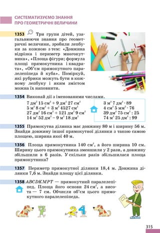 315
СИСТЕМАТИЗУЄМО ЗНАННЯ
ПРО ГЕОМЕТРИЧНІ ВЕЛИЧИНИ
1353 Три групи дітей, уза-
гальнюючи знання про геомет-
ричні величини, зробили лепбу-
ки за кожною з тем: «Довжина
відрізка і периметр многокут-
ника», «Площа фігури; формула
площі прямокутника і квадра-
та», «Об’єм прямокутного пара-
лелепіпеда й куба». Поміркуй,
які рубрики можуть бути в кож-
ному лепбуку і яким змістом
можна їх наповнити.
1354 Виконай дії з іменованими числами.
7 дм2
15 см2
+ 9 дм2
27 см2
3 м2
7 дм2
· 89
5 м2
8 см2
+ 3 м2
4527 см2
4 см2
5 мм2
· 76
27 дм2
16 см2
+ 121 дм2
9 см2
39 дм2
75 см2
: 25
14 м2
52 дм2
– 9 м2
18 дм2
74 м2
25 дм2
: 99
1355 Прямокутна ділянка має довжину 80 м і ширину 56 м.
Знайди довжину іншої прямокутної ділянки з такою самою
площею, ширина якої 40 м.
1356 Площа прямокутника 140 см2
, а його ширина 10 см.
Ширину цього прямокутника зменшили у 2 рази, а довжину
збільшили в 6 разів. У скільки разів збільшилася площа
прямокутника?
1357 Периметр прямокутної ділянки 18,4 м. Довжина ді-
лянки 7,6 м. Знайди площу цієї ділянки.
1358 ABCDKMPT — прямокутний паралелепі-
пед. Площа його основи 24 см2
, а висо-
та — 7 см. Обчисли об’єм цього прямо-
кутного паралелепіпеда.
 