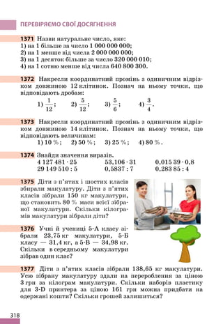 318
ПЕРЕВІРЯЄМО СВОЇ ДОСЯГНЕННЯ
1371 Назви натуральне число, яке:
1) на 1 більше за число 1 000 000 000;
2) на 1 менше від числа 2 000 000 000;
3) на 1 десяток більше за число 320 000 010;
4) на 1 сотню менше від числа 640 800 300.
1372 Накресли координатний промінь з одиничним відріз-
ком довжиною 12 клітинок. Познач на ньому точки, що
відповідають дробам:
1)
1
12
; 2)
5
12
; 3)
5
6
; 4)
3
4
.
1373 Накресли координатний промінь з одиничним відріз-
ком довжиною 14 клітинок. Познач на ньому точки, що
відповідають величинам:
1) 10 %; 2) 50 %; 3) 25 %; 4) 80 %.
1374 Знайди значення виразів.
4 127 481 ∙ 25 53,106 ∙ 31 0,015 39 ∙ 0,8
29 149 510 : 5 0,5837 : 7 0,283 85 : 4
1375 Діти з п’ятих і шостих класів
збирали макулатуру. Діти з п’ятих
класів зібрали 150 кг макулатури,
що становить 80 % маси всієї зібра-
ної макулатури. Скільки кілогра-
мів макулатури зібрали діти?
1376 Учні й учениці 5-А класу зі-
брали 23,75 кг макулатури, 5-Б
класу — 31,4 кг, а 5-В — 34,98 кг.
Скільки в середньому макулатури
зібрав один клас?
1377 Діти з п’ятих класів зібрали 138,65 кг макулатури.
Усю зібрану макулатуру здали на перероблення за ціною
3 грн за кілограм макулатури. Скільки наборів пластику
для 3-D принтера за ціною 161 грн можна придбати на
одержані кошти? Скільки грошей залишиться?
 