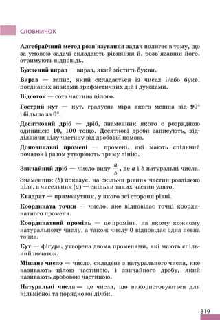 319
СЛОВНИЧОК
Алгебраїчний метод розв’язування задач полягає в тому, що
за умовою задачі складають рівняння й, розв’язавши його,
отримують відповідь.
Буквений вираз — вираз, який містить букви.
Вираз — запис, який складається із чисел і/або букв,
поєднаних знаками арифметичних дій і дужками.
Відсоток — сота частина цілого.
Гострий кут — кут, градусна міра якого менша від 90°
і більша за 0°.
Десятковий дріб — дріб, знаменник якого є розрядною
одиницею 10, 100 тощо. Десяткові дроби записують, від-
діляючи цілу частину від дробової комою.
Доповняльні промені — промені, які мають спільний
початок і разом утворюють пряму лінію.
Звичайний дріб — число виду
a
b
, де a і b натуральні числа.
Знаменник (b) показує, на скільки рівних частин розділено
ціле, а чисельник (a) — скільки таких частин узято.
Квадрат — прямокутник, у якого всі сторони рівні.
Координата точки — число, яке відповідає точці коорди-
натного променя.
Координатний промінь — це промінь, на якому кожному
натуральному числу, а також числу 0 відповідає одна певна
точка.
Кут — фігура, утворена двома променями, які мають спіль-
ний початок.
Мішане число — число, складене з натурального числа, яке
називають цілою частиною, і звичайного дробу, який
називають дробовою частиною.
Натуральні числа ― це числа, що використовуються для
кількісної та порядкової лічби.
 