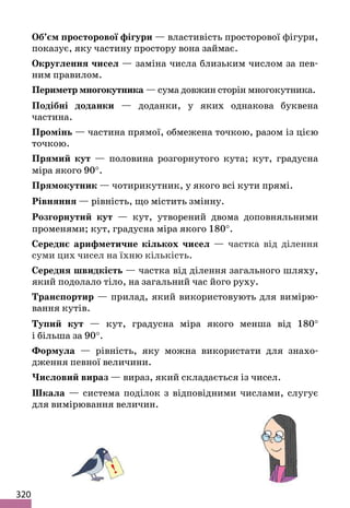 320
Об’єм просторової фігури — властивість просторової фігури,
показує, яку частину простору вона займає.
Округлення чисел — заміна числа близьким числом за пев-
ним правилом.
Периметр многокутника — сума довжин сторін многокутника.
Подібні доданки — доданки, у яких однакова буквена
частина.
Промінь — частина прямої, обмежена точкою, разом із цією
точкою.
Прямий кут — половина розгорнутого кута; кут, градусна
міра якого 90°.
Прямокутник — чотирикутник, у якого всі кути прямі.
Рівняння — рівність, що містить змінну.
Розгорнутий кут — кут, утворений двома доповняльними
променями; кут, градусна міра якого 180°.
Середнє арифметичне кількох чисел — частка від ділення
суми цих чисел на їхню кількість.
Середня швидкість — частка від ділення загального шляху,
який подолало тіло, на загальний час його руху.
Транспортир — прилад, який використовують для вимірю-
вання кутів.
Тупий кут — кут, градусна міра якого менша від 180°
і більша за 90°.
Формула — рівність, яку можна використати для знахо-
дження певної величини.
Числовий вираз — вираз, який складається із чисел.
Шкала — система поділок з відповідними числами, слугує
для вимірювання величин.
 