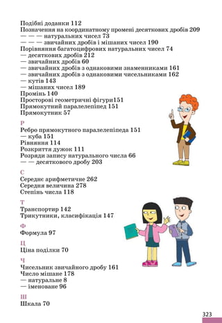 323
Подібні доданки 112
Позначення на координатному промені десяткових дробів 209
— — — натуральних чисел 73
— — — звичайних дробів і мішаних чисел 190
Порівняння багатоцифрових натуральних чисел 74
— десяткових дробів 212
— звичайних дробів 60
— звичайних дробів з однаковими знаменниками 161
— звичайних дробів з однаковими чисельниками 162
— кутів 143
— мішаних чисел 189
Промінь 140
Просторові геометричні фігури151
Прямокутний паралелепіпед 151
Прямокутник 57
Р
Ребро прямокутного паралелепіпеда 151
— куба 151
Рівняння 114
Розкриття дужок 111
Розряди запису натурального числа 66
— — десяткового дробу 203
С
Середнє арифметичне 262
Середня величина 278
Степінь числа 118
Т
Транспортир 142
Трикутники, класифікація 147
Ф
Формула 97
Ц
Ціна поділки 70
Ч
Чисельник звичайного дробу 161
Число мішане 178
— натуральне 8
— іменоване 96
Ш
Шкала 70
 