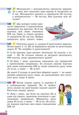 38
127 Мотоцикліст і мотоциклістка одночасно вируши-
ли з двох міст назустріч одне одному й зустрілися за
6 год . Мотоцикліст рухався зі швидкістю 30 км/год,
а мотоциклістка — 40 км/год . Яка відстань між мі-
стами?
128 Два моторні човни одно-
часно вирушили в протилежних
напрямках від пристані . За 6 год
відстань між ними становила
378 км . Один із човнів рухався
зі швидкістю 35 км/год . Знайди
швидкість руху іншого човна .
129 Розв’яжи задачу 1, запиши її розв’язання виразом .
Зістав задачі 1 і 2 . Як їх відмінність вплине на розв’язання
задачі 2? Чи потрібно її розв’язувати?
1) За хвилину один автомат виготовляє 45 пакетів, а ін-
ший — 40 . За скільки хвилин ці автомати виготовлять
340 пакетів, якщо працюватимуть разом?
2) Лящ і минь одночасно відпливли від водоростей
у протилежних напрямках . За скільки хвилин відстань
між ними становитиме 340 м, якщо швидкість руху ляща
45 м/хв, а миня — 40 м/хв?
До задачі 2 склади та розв’яжи обернені задачі — на знахо-
дження швидкості руху ляща, на знаходження часу спіль-
ного руху ляща й миня .
130 Зістав подану задачу із задачею 2
в попередньому завданні . Як їх відмін-
ність вплине на розв’язання поданої задачі?
Розв’яжи подану задачу .
Лящ і минь, що були на відстані 85 м
один від одного, одночасно попливли в про-
тилежних напрямках . Швидкість руху
ляща 45 м/хв, а миня — 40 м/хв . За скіль-
ки хвилин відстань між ними становитиме
340 м?
127
128
129
130
 