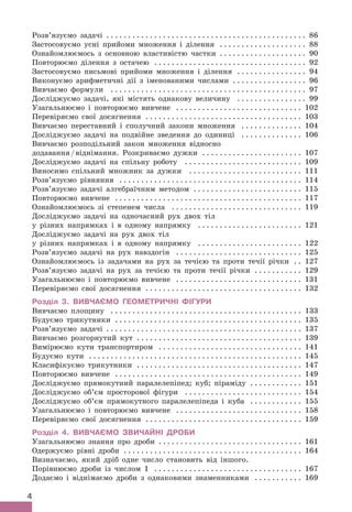 4
Розв’язуємо задачі .
 .  .  .  .  .  .  .  .  .  .  .  .  .  .  .  .  .  .  .  .  .  .  .  .  .  .  .  .  .  .  .  .  .  .  .  .  .  .  .  .  .  .  .  .  . 86
Застосовуємо усні прийоми множення і ділення . .  .  .  .  .  .  .  .  .  .  .  .  .  .  .  .  .  .  . 88
Ознайомлюємось з основною властивістю частки . .  .  .  .  .  .  .  .  .  .  .  .  .  .  .  .  .  .  . 90
Повторюємо ділення з остачею . .  .  .  .  .  .  .  .  .  .  .  .  .  .  .  .  .  .  .  .  .  .  .  .  .  .  .  .  .  .  .  .  .  . 92
Застосовуємо письмові прийоми множення і ділення . .  .  .  .  .  .  .  .  .  .  .  .  .  .  . 94
Виконуємо арифметичні дії з іменованими числами . .  .  .  .  .  .  .  .  .  .  .  .  .  .  .  . 96
Вивчаємо формули . .  .  .  .  .  .  .  .  .  .  .  .  .  .  .  .  .  .  .  .  .  .  .  .  .  .  .  .  .  .  .  .  .  .  .  .  .  .  .  .  .  .  .  . 97
Досліджуємо задачі, які містять однакову величину . .  .  .  .  .  .  .  .  .  .  .  .  .  .  . 99
Узагальнюємо і повторюємо вивчене . .  .  .  .  .  .  .  .  .  .  .  .  .  .  .  .  .  .  .  .  .  .  .  .  .  .  .  . 102
Перевіряємо свої досягнення . .  .  .  .  .  .  .  .  .  .  .  .  .  .  .  .  .  .  .  .  .  .  .  .  .  .  .  .  .  .  .  .  .  .  . 103
Вивчаємо переставний і сполучний закони множення . .  .  .  .  .  .  .  .  .  .  .  .  . 104
Досліджуємо задачі на подвійне зведення до одиниці . .  .  .  .  .  .  .  .  .  .  .  .  . 106
Вивчаємо розподільний закон множення відносно
додавання/віднімання. Розкриваємо дужки . .  .  .  .  .  .  .  .  .  .  .  .  .  .  .  .  .  .  .  .  .  . 107
Досліджуємо задачі на спільну роботу . .  .  .  .  .  .  .  .  .  .  .  .  .  .  .  .  .  .  .  .  .  .  .  .  .  . 109
Виносимо спільний множник за дужки . .  .  .  .  .  .  .  .  .  .  .  .  .  .  .  .  .  .  .  .  .  .  .  .  . 111
Розв’язуємо рівняння . .  .  .  .  .  .  .  .  .  .  .  .  .  .  .  .  .  .  .  .  .  .  .  .  .  .  .  .  .  .  .  .  .  .  .  .  .  .  .  .  . 114
Розв’язуємо задачі алгебраїчним методом . .  .  .  .  .  .  .  .  .  .  .  .  .  .  .  .  .  .  .  .  .  .  .  . 115
Повторюємо вивчене . .  .  .  .  .  .  .  .  .  .  .  .  .  .  .  .  .  .  .  .  .  .  .  .  .  .  .  .  .  .  .  .  .  .  .  .  .  .  .  .  .  . 117
Ознайомлюємось зі степенем числа . .  .  .  .  .  .  .  .  .  .  .  .  .  .  .  .  .  .  .  .  .  .  .  .  .  .  .  .  . 119
Досліджуємо задачі на одночасний рух двох тіл
у різних напрямках і в одному напрямку . .  .  .  .  .  .  .  .  .  .  .  .  .  .  .  .  .  .  .  .  .  .  . 121
Досліджуємо задачі на рух двох тіл
у різних напрямках і в одному напрямку . .  .  .  .  .  .  .  .  .  .  .  .  .  .  .  .  .  .  .  .  .  .  . 122
Розв’язуємо задачі на рух навздогін . .  .  .  .  .  .  .  .  .  .  .  .  .  .  .  .  .  .  .  .  .  .  .  .  .  .  .  . 125
Ознайомлюємось із задачами на рух за течією та проти течії річки . . 127
Розв’язуємо задачі на рух за течією та проти течії річки . .  .  .  .  .  .  .  .  .  . 129
Узагальнюємо і повторюємо вивчене . .  .  .  .  .  .  .  .  .  .  .  .  .  .  .  .  .  .  .  .  .  .  .  .  .  .  .  . 131
Перевіряємо свої досягнення . .  .  .  .  .  .  .  .  .  .  .  .  .  .  .  .  .  .  .  .  .  .  .  .  .  .  .  .  .  .  .  .  .  .  . 132
Розділ 3. Вивчаємо геометричні фігури
Вивчаємо площину . .  .  .  .  .  .  .  .  .  .  .  .  .  .  .  .  .  .  .  .  .  .  .  .  .  .  .  .  .  .  .  .  .  .  .  .  .  .  .  .  .  .  . 133
Будуємо трикутники . .  .  .  .  .  .  .  .  .  .  .  .  .  .  .  .  .  .  .  .  .  .  .  .  .  .  .  .  .  .  .  .  .  .  .  .  .  .  .  .  .  . 135
Розв’язуємо задачі .
 .  .  .  .  .  .  .  .  .  .  .  .  .  .  .  .  .  .  .  .  .  .  .  .  .  .  .  .  .  .  .  .  .  .  .  .  .  .  .  .  .  .  .  . 137
Вивчаємо розгорнутий кут . .  .  .  .  .  .  .  .  .  .  .  .  .  .  .  .  .  .  .  .  .  .  .  .  .  .  .  .  .  .  .  .  .  .  .  .  . 139
Вимірюємо кути транспортиром . .  .  .  .  .  .  .  .  .  .  .  .  .  .  .  .  .  .  .  .  .  .  .  .  .  .  .  .  .  .  .  . 141
Будуємо кути . .  .  .  .  .  .  .  .  .  .  .  .  .  .  .  .  .  .  .  .  .  .  .  .  .  .  .  .  .  .  .  .  .  .  .  .  .  .  .  .  .  .  .  .  .  .  .  . 145
Класифікуємо трикутники . .  .  .  .  .  .  .  .  .  .  .  .  .  .  .  .  .  .  .  .  .  .  .  .  .  .  .  .  .  .  .  .  .  .  .  .  . 147
Повторюємо вивчене . .  .  .  .  .  .  .  .  .  .  .  .  .  .  .  .  .  .  .  .  .  .  .  .  .  .  .  .  .  .  .  .  .  .  .  .  .  .  .  .  .  . 149
Досліджуємо прямокутний паралелепіпед; куб; піраміду . .  .  .  .  .  .  .  .  .  .  . 151
Досліджуємо об’єм просторової фігури . .  .  .  .  .  .  .  .  .  .  .  .  .  .  .  .  .  .  .  .  .  .  .  .  .  . 154
Досліджуємо об’єм прямокутного паралелепіпеда і куба . .  .  .  .  .  .  .  .  .  .  . 155
Узагальнюємо і повторюємо вивчене . .  .  .  .  .  .  .  .  .  .  .  .  .  .  .  .  .  .  .  .  .  .  .  .  .  .  .  . 158
Перевіряємо свої досягнення . .  .  .  .  .  .  .  .  .  .  .  .  .  .  .  .  .  .  .  .  .  .  .  .  .  .  .  .  .  .  .  .  .  .  . 159
Розділ 4. Вивчаємо звичайні дроби
Узагальнюємо знання про дроби . .  .  .  .  .  .  .  .  .  .  .  .  .  .  .  .  .  .  .  .  .  .  .  .  .  .  .  .  .  .  .  . 161
Одержуємо рівні дроби . .  .  .  .  .  .  .  .  .  .  .  .  .  .  .  .  .  .  .  .  .  .  .  .  .  .  .  .  .  .  .  .  .  .  .  .  .  .  .  . 164
Визначаємо, який дріб одне число становить від іншого.
Порівнюємо дроби із числом 1 . .  .  .  .  .  .  .  .  .  .  .  .  .  .  .  .  .  .  .  .  .  .  .  .  .  .  .  .  .  .  .  .  . 167
Додаємо і віднімаємо дроби з однаковими знаменниками . .  .  .  .  .  .  .  .  .  . 169
 