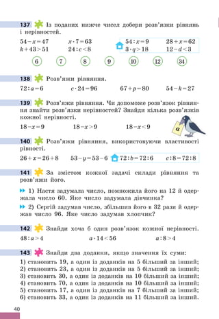 40
137 Із поданих нижче чисел добери розв’язки рівнянь
і нерівностей .
54–x=47 x .7=63 54:x=9 28+x=62
k+4351 24:c8 3 .q18 12–d3
6 7 8 9 10 12 34
138 Розв’яжи рівняння .
72:a=6 c .24=96 67+p=80 54–k=27
139 Розв’яжи рівняння . Чи допоможе розв’язок рівнян-
ня знайти розв’язки нерівностей? Знайди кілька розв’язків
кожної нерівності .
18–x=9 18–x9 18–x9
140 Розв’яжи рівняння, використовуючи властивості
рівності .
26+x=26+8 53–y=53–6 72:b=72:6 c:8=72:8
141 За змістом кожної задачі склади рівняння та
розв’яжи його .
1) Настя задумала число, помножила його на 12 й одер-
жала число 60 . Яке число задумала дівчинка?
2) Сергій задумав число, збільшив його в 32 рази й одер-
жав число 96 . Яке число задумав хлопчик?
142 Знайди хоча б один розв’язок кожної нерівності .
48:a4 a .1456 a:84
143 Знайди два доданки, якщо значення їх суми:
1) становить 19, а один із доданків на 5 більший за інший;
2) становить 23, а один із доданків на 5 більший за інший;
3) становить 30, а один із доданків на 10 більший за інший;
4) становить 70, а один із доданків на 10 більший за інший;
5) становить 17, а один із доданків на 7 більший за інший;
6) становить 33, а один із доданків на 11 більший за інший .
137
138
139
a
140
141
142
143
 