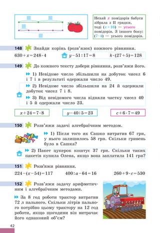 42
Нехай х помідорів бабуся
зібрала з ІІ грядки,
тоді (х+16) — усього
помідорів . З іншого боку:
(7 .4) — усього помідорів .
148 Знайди корінь (розв’язок) кожного рівняння .
630+x=248 .4 y–51:17=8 k .(27+5)=128
149 До кожного тексту добери рівняння, розв’яжи його .
1) Невідоме число збільшили на добуток чисел 6
і 7 і в результаті одержали число 49 .
2) Невідоме число збільшили на 24 й одержали
добуток чисел 7 і 8 .
3) Від невідомого числа відняли частку чисел 40
і 5 й одержали число 23 .
x+24=7 .8 y–40:5=23 c+6 .7=49
150 Розв’яжи задачі алгебраїчним методом .
1) Після того як Сашко витратив 67 грн,
у нього залишилось 58 грн . Скільки гривень
було в Сашка?
2) Пакет цукерок коштує 37 грн . Скільки таких
пакетів купила Олена, якщо вона заплатила 141 грн?
151 Розв’яжи рівняння .
224–(x–54)=117 400:a–64=16 260+9 .c=530
152 Розв’яжи задачу арифметич-
ним і алгебраїчним методами .
За 8 год роботи трактор витратив
72 л пального . Скільки літрів пально-
го потрібно цьому трактору на 12 год
роботи, якщо щогодини він витрачає
його однаковий об’єм?
148
149
150
151
152
 