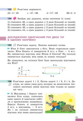 43
153 Розв’яжи нерівності .
24–k18 c–4736 d+1732 36:k4
154 Знайди два доданки, якщо значення їх суми:
1) становить 48, а один доданок у 2 рази більший за інший;
2) становить 60, а один доданок у 2 рази більший за інший;
3) становить 40, а один доданок у 3 рази більший за інший;
4) становить 44, а один доданок у 3 рази більший за інший .
дОСЛІджУЄМО ОдНОЧАСНИЙ РУх дВОх ТІЛ
В ОдНОМУ НАПРяМКУ
155 Розв’яжи задачу . Поясни наведені схеми .
Юля й Олег змагаються з бігу . Вони стартували одно-
часно . Юля біжить зі швидкістю 8 м/с, а Олег — 5 м/с .
Як змінюється відстань між Юлею й Олегом? На скільки
змінюється відстань між ними за кожну секунду?
Як дізнатися, на скільки Олег буде щосекунди відставати
від Юлі?
8 м
6 м
?
І
ІІ
8
м
с
6
м
с
156 Розв’яжи задачі 1 і 2 . Зістав задачі 1 і 3, 2 і 4 . До-
сліди, як зміна умов руху впливає на визначення чис-
лового значення зміни відстані між тілами за одини-
цю часу .
1) Мисливець і борсук опи-
нилися біля куща, злякались
один одного й одночасно побіг-
ли в протилежних напрямках .
Борсук біжить зі швидкістю
5 м/с, а мисливець — 3 м/с .
Як і на скільки змінюється
відстань між ними щосекунди?
153
154
155
156 Розв’яжи задачі 1 і 2 . Зістав задачі 1 і 3, 2 і 4 . До-
 