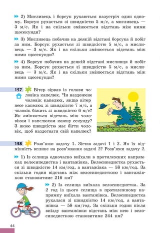 44
2) Мисливець і борсук рухаються назустріч один одно-
му . Борсук рухається зі швидкістю 5 м/с, а мисливець —
3 м/с . Як і на скільки змінюється відстань між ними
щосекунди?
3) Мисливець побачив на деякій відстані борсука й побіг
за ним . Борсук рухається зі швидкістю 5 м/с, а мисли-
вець — 3 м/с . Як і на скільки змінюється відстань між
ними щосекунди?
4) Борсук побачив на деякій відстані мисливця й побіг
за ним . Борсук рухається зі швидкістю 5 м/с, а мисли-
вець — 3 м/с . Як і на скільки змінюється відстань між
ними щосекунди?
157 Вітер зірвав із голови чо-
ловіка капелюх . Чи наздожене
чоловік капелюх, якщо вітер
несе капелюх зі швидкістю 7 м/с, а
чоловік біжить зі швидкістю 6 м/с?
Як змінюється відстань між чоло-
віком і капелюхом кожну секунду?
З якою швидкістю має бігти чоло-
вік, щоб наздогнати свій капелюх?
158 Розв’яжи задачу 1 . Зістав задачі 1 і 2 . Як їх від-
мінність вплине на розв’язання задачі 2? Розв’яжи задачу 2 .
1) Із селища одночасно виїхали в протилежних напрям-
ках велосипедистка і вантажівка . Велосипедистка рухаєть-
ся зі швидкістю 14 км/год, а вантажівка — 58 км/год . За
скільки годин відстань між велосипедисткою і вантажів-
кою становитиме 216 км?
2) Із селища виїхала велосипедистка . За
2 год із цього селища в протилежному на-
прямку виїхала вантажівка . Велосипедистка
рухалася зі швидкістю 14 км/год, а ванта-
жівка — 58 км/год . За скільки годин після
виїзду вантажівки відстань між нею і вело-
сипедисткою становитиме 244 км?
157
158
 
