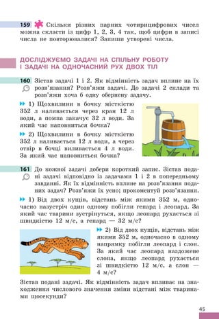 45
159 Скільки різних парних чотирицифрових чисел
можна скласти із цифр 1, 2, 3, 4 так, щоб цифри в записі
числа не повторювалися? Запиши утворені числа .
дОСЛІджУЄМО ЗАдАЧІ НА СПІЛЬНУ РОбОТУ
І ЗАдАЧІ НА ОдНОЧАСНИЙ РУх дВОх ТІЛ
160 Зістав задачі 1 і 2 . Як відмінність задач вплине на їх
розв’язання? Розв’яжи задачі . До задачі 2 склади та
розв’яжи хоча б одну обернену задачу .
1) Щохвилини в бочку місткістю
352 л наливається через кран 12 л
води, а помпа закачує 32 л води . За
який час наповниться бочка?
2) Щохвилини в бочку місткістю
352 л наливається 12 л води, а через
отвір в бочці виливається 4 л води .
За який час наповниться бочка?
161 До кожної задачі добери короткий запис . Зістав пода-
ні задачі відповідно із задачами 1 і 2 в попередньому
завданні . Як їх відмінність вплине на розв’язання пода-
них задач? Розв’яжи їх усно; прокоментуй розв’язання .
1) Від двох кущів, відстань між якими 352 м, одно-
часно назустріч один одному побігли гепард і леопард . За
який час тварини зустрінуться, якщо леопард рухається зі
швидкістю 12 м/с, а гепард — 32 м/с?
2) Від двох кущів, відстань між
якими 352 м, одночасно в одному
напрямку побігли леопард і слон .
За який час леопард наздожене
слона, якщо леопард рухається
зі швидкістю 12 м/с, а слон —
4 м/с?
Зістав подані задачі . Як відмінність задач впливає на зна-
ходження числового значення зміни відстані між тварина-
ми щосекунди?
159
160 Зістав задачі 1 і 2 . Як відмінність задач вплине на їх
161
 