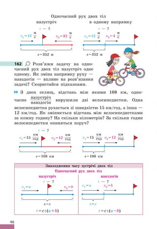 46
Одночасний рух двох тіл
назустріч
v1 =12
м
с
t — ?
v2 =32
м
с
s=352 м
в одному напрямку
v1 =12
м
с v2 =4
м
с
t — ?
s=352 м
162 Розв’яжи задачу на одно-
часний рух двох тіл назустріч одне
одному . Як зміна напрямку руху —
навздогін — вплине на розв’язання
задачі? Скористайся підказками .
З двох селищ, відстань між якими 108 км, одно-
часно
назустріч
навздогін
вирушили дві велосипедистки . Одна
велосипедистка рухається зі швидкістю 15 км/год, а інша —
12 км/год . Як змінюється відстань між велосипедистками
за кожну годину? На скільки кілометрів? За скільки годин
велосипедистки опиняться поруч?
v1 =15
км
год
t — ?
v2 =12
км
год
s=108 км
v1 =15
км
год v2 =12
км
год
s=108 км
Знаходження часу зустрічі двох тіл
Одночасний рух двох тіл
назустріч навздогін
v1 =a v2 =b
s=с
t — ?
v1 =a v2 =b
t — ?
s=с
t=c:(a+b) t=c:(a–b)
162
=352 м
 