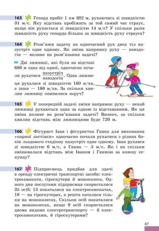 47
163 Гепард пробіг 1 км 302 м, рухаючись зі швидкістю
31 м/с . Яку відстань пробіжить за той самий час страус,
якщо він рухається зі швидкістю 14 м/с? У скільки разів
швидкість руху гепарда більша за швидкість руху страуса?
164 Розв’яжи задачу на одночасний рух двох тіл на-
зустріч одне одному . Як зміна напрямку руху — навздо-
гін — вплине на розв’язання задачі?
Дві лижниці, які були на відстані
680 м одна від одної, одночасно поча-
ли рухатися
назустріч
навздогін
 . Одна лижни-
ця рухалася зі швидкістю 160 м/хв,
а інша — 180 м/хв . За скільки хви-
лин лижниці опинилися поруч?
165 У попередній задачі зміни напрямок руху — нехай
лижниці рухаються одна за одною із відставанням . Як ця
зміна вплине на розв’язання задачі? Визнач, за скільки
хвилин відстань між лижницями буде 720 м .
166 Фігурист Іван і фігуристка Ганна для виконання
«парної ластівки» одночасно почали рухатися з різних бо-
ків льодового стадіону назустріч одне одному . Іван рухався
зі швидкістю 6 м/с, а Ганна — 5 м/с . Як і на скільки
змінювалася відстань між Іваном і Ганною за кожну се-
кунду?
167 Підприємець придбав для здачі
в оренду електричні транспортні засоби: елек-
тросамокати, гіроскутери й моноколеса . Од-
ного дня послугами підприємця скористалися
35 осіб: 13 покаталися на електросамокатах,
18 — на гіроскутерах, а решта каталися тіль-
ки на моноколесах . Скільки осіб покаталися
на моноколесах, якщо 9 осіб скористалися
двома видами електротранспорту — й елек-
тросамокатами, й гіроскутерами?
163
164
задачі?
165
166
167
 