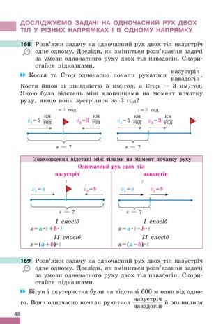48
ДОСЛІДЖУЄМО ЗАДАЧІ НА ОДНОЧАСНИЙ РУХ ДВОХ
ТІЛ У РІЗНИХ НАПРЯМКАХ І В ОДНОМУ НАПРЯМКУ
168 Розв’яжи задачу на одночасний рух двох тіл назустріч
одне одному. Досліди, як зміниться розв’язання задачі
за умови одночасного руху двох тіл навздогін. Скори-
стайся підказками.
Костя та Єгор одночасно почали рухатися
назустріч
навздогін
.
Костя йшов зі швидкістю 5 км/год, а Єгор — 3 км/год.
Якою була відстань між хлопчиками на момент початку
руху, якщо вони зустрілися за 3 год?
v1 =5
км
год v2 =3
км
год
s — ?
t=3 год
v1 =5
км
год v2 =3
км
год
t=3 год
s — ?
Знаходження відстані між тілами на момент початку руху
Одночасний рух двох тіл
назустріч навздогін
v1 =а v2 =b
s — ?
t
v1 =а v2 =b
t
s — ?
I спосіб
s=a·t+b·t
II спосіб
s=(a+b)·t
I спосіб
s=a·t–b·t
II спосіб
s=(a–b)·t
169 Розв’яжи задачу на одночасний рух двох тіл назустріч
одне одному. Досліди, як зміниться розв’язання задачі
за умови одночасного руху двох тіл навздогін. Скори-
стайся підказками.
Бігун і скутеристка були на відстані 600 м одне від одно-
го. Вони одночасно почали рухатися
назустріч
навздогін
й опинилися
168 Розв’яжи задачу на одночасний рух двох тіл назустріч
169 Розв’яжи задачу на одночасний рух двох тіл назустріч
 