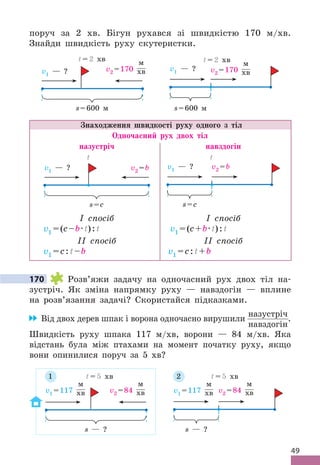 49
поруч за 2 хв . Бігун рухався зі швидкістю 170 м/хв .
Знайди швидкість руху скутеристки .
v1 — ? v2 =170
м
хв
s=600 м
t = 2 хв
v1 — ? v2 =170
м
хв
s=600 м
t = 2 хв
Знаходження швидкості руху одного з тіл
Одночасний рух двох тіл
назустріч навздогін
v1 — ? v2 =b
s=с
t
v1 — ? v2 =b
s=с
t
I спосіб
v1 =(c–b·t):t
II спосіб
v1 =c:t–b
I спосіб
v1 =(c+b·t):t
II спосіб
v1 =c:t+b
170 Розв’яжи задачу на одночасний рух двох тіл на-
зустріч . Як зміна напрямку руху — навздогін — вплине
на розв’язання задачі? Скористайся підказками .
Від двох дерев шпак і ворона одночасно вирушили
назустріч
навздогін
 .
Швидкість руху шпака 117 м/хв, ворони — 84 м/хв . Яка
відстань була між птахами на момент початку руху, якщо
вони опинилися поруч за 5 хв?
v1 =117
м
хв v2 =84
м
хв
s — ?
t = 5 хв
v1 =117
м
хв v2 =84
м
хв
s — ?
t = 5 хв
1 2
170
 