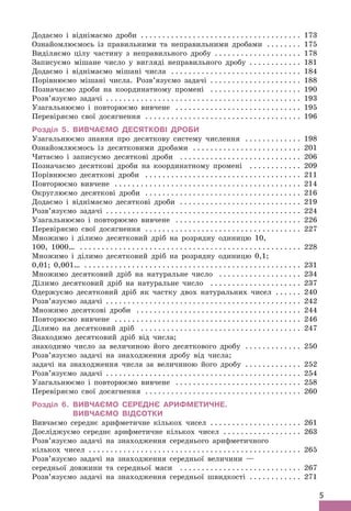 5
Додаємо і віднімаємо дроби . .  .  .  .  .  .  .  .  .  .  .  .  .  .  .  .  .  .  .  .  .  .  .  .  .  .  .  .  .  .  .  .  .  .  .  . 173
Ознайомлюємось із правильними та неправильними дробами . .  .  .  .  .  .  . 175
Виділяємо цілу частину з неправильного дробу .
 .  .  .  .  .  .  .  .  .  .  .  .  .  .  .  .  .  .  . 178
Записуємо мішане число у вигляді неправильного дробу . .  .  .  .  .  .  .  .  .  .  . 181
Додаємо і віднімаємо мішані числа . .  .  .  .  .  .  .  .  .  .  .  .  .  .  .  .  .  .  .  .  .  .  .  .  .  .  .  .  . 184
Порівнюємо мішані числа. Розв’язуємо задачі . .  .  .  .  .  .  .  .  .  .  .  .  .  .  .  .  .  .  .  . 188
Позначаємо дроби на координатному промені . .  .  .  .  .  .  .  .  .  .  .  .  .  .  .  .  .  .  .  . 190
Розв’язуємо задачі .
 .  .  .  .  .  .  .  .  .  .  .  .  .  .  .  .  .  .  .  .  .  .  .  .  .  .  .  .  .  .  .  .  .  .  .  .  .  .  .  .  .  .  .  . 193
Узагальнюємо і повторюємо вивчене . .  .  .  .  .  .  .  .  .  .  .  .  .  .  .  .  .  .  .  .  .  .  .  .  .  .  .  . 195
Перевіряємо свої досягнення . .  .  .  .  .  .  .  .  .  .  .  .  .  .  .  .  .  .  .  .  .  .  .  .  .  .  .  .  .  .  .  .  .  .  . 196
Розділ 5. Вивчаємо десяткові дроби
Узагальнюємо знання про десяткову систему числення . .  .  .  .  .  .  .  .  .  .  .  .  . 198
Ознайомлюємось із десятковими дробами . .  .  .  .  .  .  .  .  .  .  .  .  .  .  .  .  .  .  .  .  .  .  .  .  . 201
Читаємо і записуємо десяткові дроби . .  .  .  .  .  .  .  .  .  .  .  .  .  .  .  .  .  .  .  .  .  .  .  .  .  .  .  . 206
Позначаємо десяткові дроби на координатному промені . .  .  .  .  .  .  .  .  .  .  .  . 209
Порівнюємо десяткові дроби . .  .  .  .  .  .  .  .  .  .  .  .  .  .  .  .  .  .  .  .  .  .  .  .  .  .  .  .  .  .  .  .  .  .  .  . 211
Повторюємо вивчене . .  .  .  .  .  .  .  .  .  .  .  .  .  .  .  .  .  .  .  .  .  .  .  .  .  .  .  .  .  .  .  .  .  .  .  .  .  .  .  .  .  . 214
Округлюємо десяткові дроби . .  .  .  .  .  .  .  .  .  .  .  .  .  .  .  .  .  .  .  .  .  .  .  .  .  .  .  .  .  .  .  .  .  .  .  . 216
Додаємо і віднімаємо десяткові дроби . .  .  .  .  .  .  .  .  .  .  .  .  .  .  .  .  .  .  .  .  .  .  .  .  .  .  .  . 219
Розв’язуємо задачі .
 .  .  .  .  .  .  .  .  .  .  .  .  .  .  .  .  .  .  .  .  .  .  .  .  .  .  .  .  .  .  .  .  .  .  .  .  .  .  .  .  .  .  .  . 224
Узагальнюємо і повторюємо вивчене . .  .  .  .  .  .  .  .  .  .  .  .  .  .  .  .  .  .  .  .  .  .  .  .  .  .  .  . 226
Перевіряємо свої досягнення . .  .  .  .  .  .  .  .  .  .  .  .  .  .  .  .  .  .  .  .  .  .  .  .  .  .  .  .  .  .  .  .  .  .  . 227
Множимо і ділимо десятковий дріб на розрядну одиницю 10,
100, 1000… . .  .  .  .  .  .  .  .  .  .  .  .  .  .  .  .  .  .  .  .  .  .  .  .  .  .  .  .  .  .  .  .  .  .  .  .  .  .  .  .  .  .  .  .  .  .  .  .  .  . 228
Множимо і ділимо десятковий дріб на розрядну одиницю 0,1;
0,01; 0,001… . .  .  .  .  .  .  .  .  .  .  .  .  .  .  .  .  .  .  .  .  .  .  .  .  .  .  .  .  .  .  .  .  .  .  .  .  .  .  .  .  .  .  .  .  .  .  .  .  . 231
Множимо десятковий дріб на натуральне число . .  .  .  .  .  .  .  .  .  .  .  .  .  .  .  .  .  . 234
Ділимо десятковий дріб на натуральне число . .  .  .  .  .  .  .  .  .  .  .  .  .  .  .  .  .  .  .  .  . 237
Одержуємо десятковий дріб як частку двох натуральних чисел . .  .  .  .  . 240
Розв’язуємо задачі .
 .  .  .  .  .  .  .  .  .  .  .  .  .  .  .  .  .  .  .  .  .  .  .  .  .  .  .  .  .  .  .  .  .  .  .  .  .  .  .  .  .  .  .  . 242
Множимо десяткові дроби . .  .  .  .  .  .  .  .  .  .  .  .  .  .  .  .  .  .  .  .  .  .  .  .  .  .  .  .  .  .  .  .  .  .  .  .  . 244
Повторюємо вивчене . .  .  .  .  .  .  .  .  .  .  .  .  .  .  .  .  .  .  .  .  .  .  .  .  .  .  .  .  .  .  .  .  .  .  .  .  .  .  .  .  .  . 246
Ділимо на десятковий дріб . .  .  .  .  .  .  .  .  .  .  .  .  .  .  .  .  .  .  .  .  .  .  .  .  .  .  .  .  .  .  .  .  .  .  .  . 247
Знаходимо десятковий дріб від числа;
знаходимо число за величиною його десяткового дробу . .  .  .  .  .  .  .  .  .  .  .  . 250
Розв’язуємо задачі на знаходження дробу від числа;
задачі на знаходження числа за величиною його дробу . .  .  .  .  .  .  .  .  .  .  .  . 252
Розв’язуємо задачі .
 .  .  .  .  .  .  .  .  .  .  .  .  .  .  .  .  .  .  .  .  .  .  .  .  .  .  .  .  .  .  .  .  .  .  .  .  .  .  .  .  .  .  .  . 254
Узагальнюємо і повторюємо вивчене . .  .  .  .  .  .  .  .  .  .  .  .  .  .  .  .  .  .  .  .  .  .  .  .  .  .  .  . 258
Перевіряємо свої досягнення . .  .  .  .  .  .  .  .  .  .  .  .  .  .  .  .  .  .  .  .  .  .  .  .  .  .  .  .  .  .  .  .  .  .  . 260
Розділ 6. 
Вивчаємо середнє арифметичне.
Вивчаємо відсотки
Вивчаємо середнє арифметичне кількох чисел . .  .  .  .  .  .  .  .  .  .  .  .  .  .  .  .  .  .  .  . 261
Досліджуємо середнє арифметичне кількох чисел . .  .  .  .  .  .  .  .  .  .  .  .  .  .  .  .  . 263
Розв’язуємо задачі на знаходження середнього арифметичного
кількох чисел . .  .  .  .  .  .  .  .  .  .  .  .  .  .  .  .  .  .  .  .  .  .  .  .  .  .  .  .  .  .  .  .  .  .  .  .  .  .  .  .  .  .  .  .  .  .  .  . 265
Розв’язуємо задачі на знаходження середньої величини —
середньої довжини та середньої маси . .  .  .  .  .  .  .  .  .  .  .  .  .  .  .  .  .  .  .  .  .  .  .  .  .  .  . 267
Розв’язуємо задачі на знаходження середньої швидкості . .  .  .  .  .  .  .  .  .  .  . 271
 