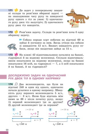 50
171 До задач у попередньому завдан-
ні склади та розв’яжи обернені задачі —
на знаходження часу руху та швидкості
руху одного з тіл за умов: 1) одночасно-
го руху двох тіл назустріч; 2) одночасного
руху двох тіл навздогін .
172 Розв’яжи задачу . Склади та розв’яжи хоча б одну
обернену задачу .
Собака породи хорт побачив на відстані 60 м
зайця й погнався за ним . Заєць утікав від собаки
зі швидкістю 12 м/с . Визнач швидкість руху со-
баки, якщо він наздогнав зайця за 15 с .
173 На пляжі 42 відпочивальники каталися на банані,
гідроциклі й на водному велосипеді . Скільки відпочиваль-
ників покаталися на водному велосипеді, якщо на банані
покаталися 16 осіб, на гідроциклі — 7, а 5 осіб покаталися
й на банані, й на гідроциклі?
дОСЛІджУЄМО ЗАдАЧІ НА ОдНОЧАСНИЙ
РУх дВОх ТІЛ В ОдНОМУ НАПРяМКУ
174 Два велосипедисти, що були на
відстані 240 м один від одного, одночасно
почали рухатися в одному напрямку . Швид-
кість руху першого велосипедиста 5 м/с,
другого — 3 м/с . Якою буде відстань між
ними за 30 с після початку руху, якщо:
1) перший велосипедист їде за другим?
2) другий велосипедист їде за першим?
s — ?
v1 =5
м
с v2 =3
м
с
s0 =240 м
t = 30 с
s — ?
v2 =3
м
с v1 =5
м
с
s0 =240 м
t = 30 с
1 2
171
172
173
174
 