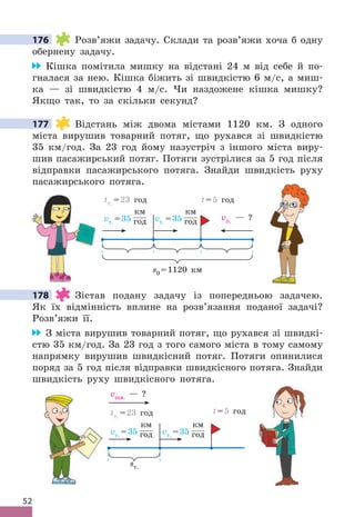 52
176 Розв’яжи задачу . Склади та розв’яжи хоча б одну
обернену задачу .
Кішка помітила мишку на відстані 24 м від себе й по-
гналася за нею . Кішка біжить зі швидкістю 6 м/с, а миш-
ка — зі швидкістю 4 м/с . Чи наздожене кішка мишку?
Якщо так, то за скільки секунд?
177 Відстань між двома містами 1120 км . З одного
міста вирушив товарний потяг, що рухався зі швидкістю
35 км/год . За 23 год йому назустріч з іншого міста виру-
шив пасажирський потяг . Потяги зустрілися за 5 год після
відправки пасажирського потяга . Знайди швидкість руху
пасажирського потяга .
vт . =35
км
год vт . =35
км
год vп . — ?
s0 =1120 км
tт . =23 год t=5 год
178 Зістав подану задачу із попередньою задачею .
Як їх відмінність вплине на розв’язання поданої задачі?
Розв’яжи її .
З міста вирушив товарний потяг, що рухався зі швидкі-
стю 35 км/год . За 23 год з того самого міста в тому самому
напрямку вирушив швидкісний потяг . Потяги опинилися
поряд за 5 год після відправки швидкісного потяга . Знайди
швидкість руху швидкісного потяга .
vт . =35
км
год vт . =35
км
год
vшв . — ?
tт . =23 год
sт .
t=5 год
176
177
178
 