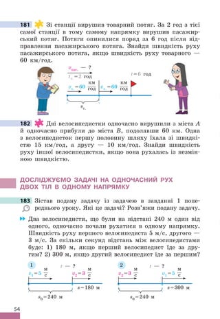 54
181 Зі станції вирушив товарний потяг . За 2 год з тієї
самої станції в тому самому напрямку вирушив пасажир-
ський потяг . Потяги опинилися поряд за 6 год після від-
правлення пасажирського потяга . Знайди швидкість руху
пасажирського потяга, якщо швидкість руху товарного —
60 км/год .
vт . =60
км
год vт . =60
км
год
vпас . — ?
tт . =2 год
sт .
t=6 год
182 Дві велосипедистки одночасно вирушили з міста А
й одночасно прибули до міста B, подолавши 60 км . Одна
з велосипедисток першу половину шляху їхала зі швидкі-
стю 15 км/год, а другу — 10 км/год . Знайди швидкість
руху іншої велосипедистки, якщо вона рухалась із незмін-
ною швидкістю .
дОСЛІджУЄМО ЗАдАЧІ НА ОдНОЧАСНИЙ РУх
дВОх ТІЛ В ОдНОМУ НАПРяМКУ
183 Зістав подану задачу із задачею в завданні 1 попе-
реднього уроку . Які це задачі? Розв’яжи подану задачу .
Два велосипедисти, що були на відстані 240 м один від
одного, одночасно почали рухатися в одному напрямку .
Швидкість руху першого велосипедиста 5 м/с, другого —
3 м/с . За скільки секунд відстань між велосипедистами
буде: 1) 180 м, якщо перший велосипедист їде за дру-
гим? 2) 300 м, якщо другий велосипедист їде за першим?
s=180 м
v1 =5
м
с v2 =3
м
с
s0 =240 м
t — ?
s=300 м
v2 =3
м
с v1 =5
м
с
s0 =240 м
t — ?
1 2
181
182
183
 