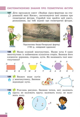 56
СИСТЕМАТИЗУЄМО ЗНАННя ПРО ГЕОМЕТРИЧНІ фІГУРИ
187 Діти проходили квест «Знайди зірку-фортецю на ста-
ровинній мапі Києва», застосовуючи свої знання про
геометричні фігури . Спробуй теж пройти цей квест,
розказавши, що тобі відомо про геометричні фігури .
Перспектива Києво-Печерської фортеці
(1783 р., невідомий художник)
188 Назви кожний многокутник . Назви хоча б один
многокутник із найменшою кількістю сторін . Запиши його
елементи: вершини, сторони, кути . Як називають такі мно-
гокутники?
M
O P
K
P
K
C
K
M
C
D
P
T B C
A
B
P C
D
N
A B
189 Визнач види кутів
у многокутнику . Запиши
відповідні кути .
190 Розглянь рисунок . Запиши точки, які: належать
кругу; не належать кругу; належать колу; не нале-
жать колу .
K
P
E
A
C
O
B
187 Діти проходили квест «Знайди зірку-фортецю на ста-
188
189 K
P
O
N
M
L
!
190
 