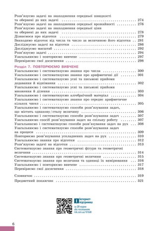 6
Розв’язуємо задачі на знаходження середньої швидкості
та обернені до них задачі . .  .  .  .  .  .  .  .  .  .  .  .  .  .  .  .  .  .  .  .  .  .  .  .  .  .  .  .  .  .  .  .  .  .  .  .  . 274
Розв’язуємо задачі на знаходження середньої врожайності . .  .  .  .  .  .  .  .  . 276
Розв’язуємо задачі на знаходження середньої ціни
та обернені до них задачі . .  .  .  .  .  .  .  .  .  .  .  .  .  .  .  .  .  .  .  .  .  .  .  .  .  .  .  .  .  .  .  .  .  .  .  .  . 278
Дізнаємося про відсотки . .  .  .  .  .  .  .  .  .  .  .  .  .  .  .  .  .  .  .  .  .  .  .  .  .  .  .  .  .  .  .  .  .  .  .  .  .  . 279
Знаходимо відсоток від числа та число за величиною його відсотка . . 281
Досліджуємо задачі на відсотки . .  .  .  .  .  .  .  .  .  .  .  .  .  .  .  .  .  .  .  .  .  .  .  .  .  .  .  .  .  .  .  . 286
Досліджуємо масштаб . .  .  .  .  .  .  .  .  .  .  .  .  .  .  .  .  .  .  .  .  .  .  .  .  .  .  .  .  .  .  .  .  .  .  .  .  .  .  .  .  . 292
Розв’язуємо задачі .
 .  .  .  .  .  .  .  .  .  .  .  .  .  .  .  .  .  .  .  .  .  .  .  .  .  .  .  .  .  .  .  .  .  .  .  .  .  .  .  .  .  .  .  . 294
Узагальнюємо і повторюємо вивчене . .  .  .  .  .  .  .  .  .  .  .  .  .  .  .  .  .  .  .  .  .  .  .  .  .  .  .  . 297
Перевіряємо свої досягнення . .  .  .  .  .  .  .  .  .  .  .  .  .  .  .  .  .  .  .  .  .  .  .  .  .  .  .  .  .  .  .  .  .  .  . 298
Розділ 7. Повторюємо вивчене
Узагальнюємо і систематизуємо знання про числа . .  .  .  .  .  .  .  .  .  .  .  .  .  .  .  . 300
Узагальнюємо і систематизуємо знання про арифметичні дії . .  .  .  .  .  .  . 301
Узагальнюємо і систематизуємо усні та письмові прийоми
додавання й віднімання . .  .  .  .  .  .  .  .  .  .  .  .  .  .  .  .  .  .  .  .  .  .  .  .  .  .  .  .  .  .  .  .  .  .  .  .  .  .  . 302
Узагальнюємо і систематизуємо усні та письмові прийоми
множення й ділення . .  .  .  .  .  .  .  .  .  .  .  .  .  .  .  .  .  .  .  .  .  .  .  .  .  .  .  .  .  .  .  .  .  .  .  .  .  .  .  .  .  . 303
Узагальнюємо і систематизуємо алгебраїчний матеріал . .  .  .  .  .  .  .  .  .  .  .  . 304
Узагальнюємо і систематизуємо знання про середнє арифметичне
кількох чисел . .  .  .  .  .  .  .  .  .  .  .  .  .  .  .  .  .  .  .  .  .  .  .  .  .  .  .  .  .  .  .  .  .  .  .  .  .  .  .  .  .  .  .  .  .  .  .  . 305
Узагальнюємо і систематизуємо способи розв’язування задач,
що містять однакову/сталу величину . .  .  .  .  .  .  .  .  .  .  .  .  .  .  .  .  .  .  .  .  .  .  .  .  .  .  . 306
Узагальнюємо і систематизуємо способи розв’язування задач . .  .  .  .  .  .  . 307
Узагальнюємо спосіб розв’язування задач на спільну роботу . .  .  .  .  .  .  . 307
Узагальнюємо і систематизуємо способи розв’язування задач на рух . .  . 308
Узагальнюємо і систематизуємо способи розв’язування задач
на процеси . .  .  .  .  .  .  .  .  .  .  .  .  .  .  .  .  .  .  .  .  .  .  .  .  .  .  .  .  .  .  .  .  .  .  .  .  .  .  .  .  .  .  .  .  .  .  .  .  .  . 309
Повторюємо розв’язування ускладнених задач на рух . .  .  .  .  .  .  .  .  .  .  .  .  . 310
Узагальнюємо знання про відсотки . .  .  .  .  .  .  .  .  .  .  .  .  .  .  .  .  .  .  .  .  .  .  .  .  .  .  .  .  . 312
Розв’язуємо задачі на відсотки . .  .  .  .  .  .  .  .  .  .  .  .  .  .  .  .  .  .  .  .  .  .  .  .  .  .  .  .  .  .  .  .  . 313
Систематизуємо знання про геометричні фігури та геометричні
величини . .  .  .  .  .  .  .  .  .  .  .  .  .  .  .  .  .  .  .  .  .  .  .  .  .  .  .  .  .  .  .  .  .  .  .  .  .  .  .  .  .  .  .  .  .  .  .  .  .  .  .  . 314
Систематизуємо знання про геометричні величини . .  .  .  .  .  .  .  .  .  .  .  .  .  .  .  . 315
Систематизуємо знання про величини та одиниці їх вимірювання . .  . 316
Узагальнюємо і повторюємо вивчене . .  .  .  .  .  .  .  .  .  .  .  .  .  .  .  .  .  .  .  .  .  .  .  .  .  .  .  . 317
Перевіряємо свої досягнення . .  .  .  .  .  .  .  .  .  .  .  .  .  .  .  .  .  .  .  .  .  .  .  .  .  .  .  .  .  .  .  .  .  .  . 318
Словничок . .  .  .  .  .  .  .  .  .  .  .  .  .  .  .  .  .  .  .  .  .  .  .  .  .  .  .  .  .  .  .  .  .  .  .  .  .  .  .  .  .  .  .  .  .  .  .  .  .  .  . 319
Предметний покажчик . .  .  .  .  .  .  .  .  .  .  .  .  .  .  .  .  .  .  .  .  .  .  .  .  .  .  .  .  .  .  .  .  .  .  .  .  .  .  .  . 321
за QR-кодом
rnk.com.ua/101640
Інтернет-
підтримка
 