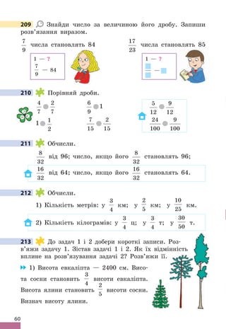 60
209 Знайди число за величиною його дробу . Запиши
розв’язання виразом .
7
9
числа становлять 84
17
23
числа становлять 85
1 — ?
7
9
— 84
1 — ?
—
210 Порівняй дроби .
4
7
2
7
6
9
1 5
12
9
12
1 1
2
7
15
2
15
24
100
9
100
211 Обчисли .
8
32
від 96; число, якщо його
8
32
становлять 96;
16
32
від 64; число, якщо його
16
32
становлять 64 .
212 Обчисли .
1) Кількість метрів: у
3
4
км; у
2
5
км; у
10
25
км .
2) Кількість кілограмів: у
3
4
ц; у
3
4
т; у
30
50
т .
213 До задач 1 і 2 добери короткі записи . Роз-
в’яжи задачу 1 . Зістав задачі 1 і 2 . Як їх відмінність
вплине на розв’язування задачі 2? Розв’яжи її .
1) Висота евкаліпта — 2400 см . Висо-
та сосни становить
3
4
висоти евкаліпта .
Висота ялини становить
2
5
висоти сосни .
Визнач висоту ялини .
209
210

= 
211
212
213 До задач 1 і 2 добери короткі записи . Роз-
в’яжи задачу 1 . Зістав задачі 1 і 2 . Як їх відмінність
До задач 1 і 2 добери короткі записи . Роз-
в’яжи задачу 1 . Зістав задачі 1 і 2 . Як їх відмінність
вплине на розв’язування задачі 2? Розв’яжи її .
До задач 1 і 2 добери короткі записи . Роз-
в’яжи задачу 1 . Зістав задачі 1 і 2 . Як їх відмінність
 