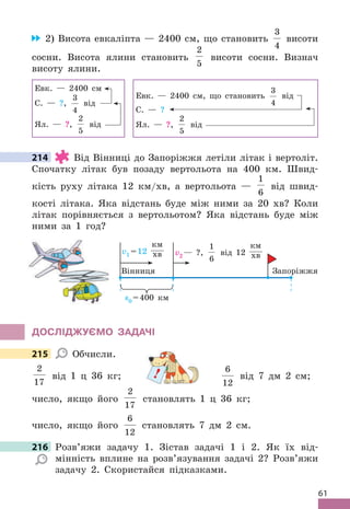 61
2) Висота евкаліпта — 2400 см, що становить
3
4
висоти
сосни . Висота ялини становить
2
5
висоти сосни . Визнач
висоту ялини .
Евк . — 2400 см
С . — ?,
3
4
від
Ял . — ?,
2
5
від
Евк . — 2400 см, що становить
3
4
від
С . — ?
Ял . — ?,
2
5
від
214 Від Вінниці до Запоріжжя летіли літак і вертоліт .
Спочатку літак був позаду вертольота на 400 км . Швид-
кість руху літака 12 км/хв, а вертольота —
1
6
від швид-
кості літака . Яка відстань буде між ними за 20 хв? Коли
літак порівняється з вертольотом? Яка відстань буде між
ними за 1 год?
s0 =400 км
v1 =12
км
хв v2 — ?,
1
6
від 12
км
хв
Запоріжжя
Вінниця
дОСЛІджУЄМО ЗАдАЧІ
215 Обчисли .
2
17
від 1 ц 36 кг;
6
12
від 7 дм 2 см;
число, якщо його
2
17
становлять 1 ц 36 кг;
число, якщо його
6
12
становлять 7 дм 2 см .
216 Розв’яжи задачу 1 . Зістав задачі 1 і 2 . Як їх від-
мінність вплине на розв’язування задачі 2? Розв’яжи
задачу 2 . Скористайся підказками .
214
215
від 1 ц 36 кг; !
216 Розв’яжи задачу 1 . Зістав задачі 1 і 2 . Як їх від-
 