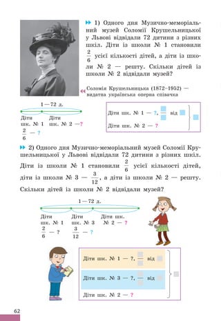 62
1) Одного дня Музично-меморіаль-
ний музей Соломії Крушельницької
у Львові відвідали 72 дитини з різних
шкіл . Діти із школи № 1 становили
2
6
усієї кількості дітей, а діти із шко-
ли № 2 — решту . Скільки дітей із
школи № 2 відвідали музей?
1—72 д .
Діти
шк . № 1
Діти
шк . № 2 —?
2
6
— ?
Діти шк . № 1 — ?, від
Діти шк . № 2 — ?
2) Одного дня Музично-меморіальний музей Соломії Кру-
шельницької у Львові відвідали 72 дитини з різних шкіл .
Діти із школи № 1 становили
2
6
усієї кількості дітей,
діти із школи № 3 —
3
12
, а діти із школи № 2 — решту .
Скільки дітей із школи № 2 відвідали музей?
1—72 д .
Діти
шк . № 1
2
6
— ?
Діти
шк . № 3
3
12
— ?
Діти шк .
№ 2 — ?
Діти шк . № 1 — ?, від
Діти шк . № 3 — ?, від
Діти шк . № 2 — ?
Соломія Крушельницька (1872–1952) —
видатна українська оперна співачка
 