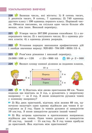 64
УЗАГАЛЬНЮЄМО ВИВЧЕНЕ
220 Запиши числа, які містять: 1) 8 сотень тисяч,
5 десятків тисяч, 9 сотень, 7 одиниць; 2) 740 одиниць
другого класу і 190 одиниць першого класу . Порівняй чис-
ла . Обчисли письмово, на скільки одне число більше або
менше, ніж інше . Виконай перевірку .
221 Утвори число 307200 різними способами: 1) з по-
переднього числа; 2) з наступного числа; 3) з одиниць різ-
них класів; 4) з одиниць різних розрядів .
222 Установи порядок виконання арифметичних дій
і знайди значення виразу: 920483–704169+8034:13 .4 .
223 Розв’яжи рівняння і виконай перевірку .
24 000 : 100 : а = 120 с : 25 = 900 : 45 30  . р  . 2 = 360
224 Визнач площу кожної ділянки за поданим планом .
10 м
6 м
3 м
Перець
Горох
Редиска
2 м
225 1) Відстань між двома пристанями 60 км . Човен
подолав цю відстань за 3 год, а рухаючись у зворотному
напрямку — за 2 год . З якою швидкістю рухався човен
у кожному напрямку?
2) Від двох пристаней, відстань між якими 60 км, од-
ночасно назустріч один одному відійшли два човни й зу-
стрілися за 2 год . Один із човнів рухався зі швидкістю
10 км/год . З якою швидкістю рухався інший човен?
3) Від острова одночасно в протилежних напрямках
відійшли два човни . Один човен рухався зі швидкістю
10 км/год, інший — 15 км/год . За 3 год човни прибули
до пристаней . Яка відстань між пристанями?
220
221
222
223
224
6 м
225
 