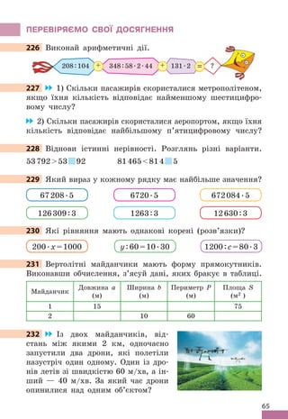 65
ПЕРЕВІРяЄМО СВОЇ дОСяГНЕННя
226 Виконай арифметичні дії .
348:58 .2 .44 131 .2
+
208:104 ?
=
+
227 1) Скільки пасажирів скористалися метрополітеном,
якщо їхня кількість відповідає найменшому шестицифро-
вому числу?
2) Скільки пасажирів скористалися аеропортом, якщо їхня
кількість відповідає найбільшому п’ятицифровому числу?
228 Віднови істинні нерівності . Розглянь різні варіанти .
5379253 92 81465814 5
229 Який вираз у кожному рядку має найбільше значення?
67208 .5 6720 .5 672084 .5
126309:3 1263:3 12630:3
230 Які рівняння мають однакові корені (розв’язки)?
200 .x=1000 y:60=10 .30 1200:c=80 .3
231 Вертолітні майданчики мають форму прямокутників .
Виконавши обчислення, з’ясуй дані, яких бракує в таблиці .
Майданчик
Довжина a
(м)
Ширина b
(м)
Периметр P
(м)
Площа S
(м2 )
1 15 75
2 10 60
232 Із двох майданчиків, від-
стань між якими 2 км, одночасно
запустили два дрони, які полетіли
назустріч один одному . Один із дро-
нів летів зі швидкістю 60 м/хв, а ін-
ший — 40 м/хв . За який час дрони
опинилися над одним об’єктом?
226 Виконай арифметичні дії .
227
228 Віднови істинні нерівності . Розглянь різні варіанти .
229 Який вираз у кожному рядку має найбільше значення?
230 Які рівняння мають однакові корені (розв’язки)?
231
232
 