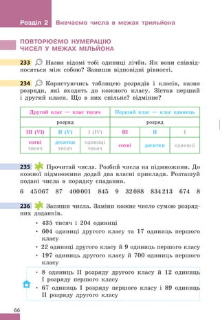 66
Розділ 2 Вивчаємо числа в межах трильйона
ПОВТОРЮЄМО НУМЕРАЦІЮ
ЧИСЕЛ У МЕжАх МІЛЬЙОНА
233 Назви відомі тобі одиниці лічби . Як вони співвід-
носяться між собою? Запиши відповідні рівності .
234 Користуючись таблицею розрядів і класів, назви
розряди, які входять до кожного класу . Зістав перший
і другий класи . Що в них спільне? відмінне?
Другий клас — клас тисяч Перший клас — клас одиниць
розряд розряд
ІІІ (VІ) ІІ (V) I (ІV) ІІІ ІІ I
сотні
тисяч
десятки
тисяч
одиниці
тисяч
сотні десятки одиниці
235 Прочитай числа . Розбий числа на підмножини . До
кожної підмножини додай два власні приклади . Розташуй
подані числа в порядку спадання .
6 45067 87 400001 845 9 32088 834213 674 8
236 Запиши числа . Заміни кожне число сумою розряд-
них доданків .
• 435 тисяч і 204 одиниці
• 604 одиниці другого класу та 17 одиниць першого
класу
• 22 одиниці другого класу й 9 одиниць першого класу
• 197 одиниць другого класу й 700 одиниць першого
класу
• 8 одиниць ІІ розряду другого класу й 12 одиниць
І розряду першого класу
• 67 одиниць І розряду першого класу і 89 одиниць
ІІ розряду другого класу
233
234
235
236
 
