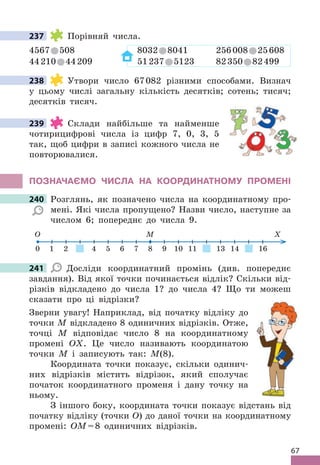 67
237 Порівняй числа .
4567 508 8032 8041 256008 25608
44210 44209 51237 5123 82350 82499
238 Утвори число 67082 різними способами . Визнач
у цьому числі загальну кількість десятків; сотень; тисяч;
десятків тисяч .
239 Склади найбільше та найменше
чотирицифрові числа із цифр 7, 0, 3, 5
так, щоб цифри в записі кожного числа не
повторювалися .
ПОЗНАЧАЄМО ЧИСЛА НА КООРдИНАТНОМУ ПРОМЕНІ
240 Розглянь, як позначено числа на координатному про-
мені . Які числа пропущено? Назви число, наступне за
числом 6; попереднє до числа 9 .
1 2 4 5 6 7 8 9 10 11 13 14 16
0
O M X
241 Досліди координатний промінь (див . попереднє
завдання) . Від якої точки починається відлік? Скільки від-
різків відкладено до числа 1? до числа 4? Що ти можеш
сказати про ці відрізки?
Зверни увагу! Наприклад, від початку відліку до
точки М відкладено 8 одиничних відрізків . Отже,
точці М відповідає число 8 на координатному
промені ОХ . Це число називають координатою
точки М і записують так: М(8) .
Координата точки показує, скільки одинич-
них відрізків містить відрізок, який сполучає
початок координатного променя і дану точку на
ньому .
З іншого боку, координата точки показує відстань від
початку відліку (точки О) до даної точки на координатному
промені: ОМ=8 одиничних відрізків .
237
238
239
240 Розглянь, як позначено числа на координатному про-
241
 