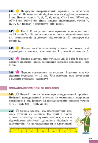 69
244 Накресли координатний промінь із початком
у точці О . За одиничний відрізок візьми відрізок довжиною
1 см . Познач точки: V, R, Y, G, якщо ОV=2 см, ОR=4 см,
ОY=5 см, ОG=9 см . Яким числам відповідають точки V,
R, Y, G? Визнач координати цих точок .
245 Точці K координатного променя відповідає чис-
ло 24 — K(24) . Запиши три числа, яким відповідають точ-
ки, розташовані: 1) ліворуч від точки K; 2) праворуч від
точки K .
246 Познач на координатному промені всі точки, які
відповідають числам, меншим від 11, але більшим за 5 .
247 Знайди відстань між точками А(15) і В(18) коорди-
натного променя, якщо одиничний відрізок дорівнює 1 см;
3 см .
248 Паркан тримається на стовпах . Відстань між су-
сідними стовпами — 15 дм . Яка відстань між четвертим
і сьомим стовпами паркану?
ОЗНАЙОМЛЮЄМОСя ЗІ ШКАЛОЮ
249 Згадай, що ти знаєш про координатний промінь .
Побудуй координатний промінь із одиничним відрізком
довжиною 1 см . Познач на координатному промені точки:
M(2), P(5), C(6), Z(8), K(12) .
250 Сашко вважає, що координатний про-
мінь схожий на лінійку . На лінійці також
є початок відліку — нульова поділка, а числа
відповідають кількості одиничних відрізків —
сантиметрів . Чи погоджуєшся ти з хлопчиком?
0 1 2 3 4 5 6 7 8 9 10 11 12
244
245
246
247
248
249
12
250
 