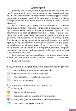 7
Дорогі друзі!
Вітаємо вас на сторінках підручника для п'ятого кла-
су . У початковій школі ви дізналися про натуральні чис-
ла, навчилися читати й записувати багатоцифрові числа,
виконувати арифметичні дії із числами в межах мільйона .
Попереду на вас теж чекає багато цікавого й навіть неспо-
діваного!
Цього навчального року ви ознайомитесь із новими
одиницями лічби, класами мільйонів і мільярдів, вико-
нуватимете обчислення в межах трильйона . Крім того, ви
дізнаєтесь про нову арифметичну дію — піднесення до сте-
пеня, про нові геометричні величини, навчитеся вимірюва-
ти кути, обчислювати об’єми прямокутного паралелепіпеда
й куба . А ще на вас чекають дивовижні відкриття в країні
дробів; ви працюватиме з відсотками, дізнаєтеся про серед-
нє арифметичне кількох чисел . І це — ще не все! . . Чима-
ло цікавого ви знайдете й в інтернет-підтримці, зокрема
навчальні проєкти, які дозволять побачити матиматику
в навколишньому світі .
Тож запрошуємо до мандрівки сторінками підручника .
Нехай ця мандрівка стане для вас цікавою і корисною!
Бажаємо успіхів!
У підручнику кольором позначено завдання таких рубрик:
— актуалізуємо знання та способи дії
— розв’язуємо проблемні ситуациї
— узагальнюємо теоретичні відомості
— виконуємо вправи
У підручнику використано такі позначки:
— досліди
— обов’язкові завдання
— завдання для дослідників і дослідниць
— завдання для допитливих і спостережливих
— завдання для роботи вдома
 
