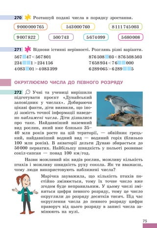 75
270 Розташуй подані числа в порядку зростання .
543000760 8111745003
9000000765
5674099 5680008
500743
9007822
271 Віднови істинні нерівності . Розглянь різні варіанти .
567 47567801 876508 03876508503
234 1234156 765893476 000
4083 014083399 62890656289 5
ОКРУГЛЮЄМО ЧИСЛА дО ПЕВНОГО РОЗРядУ
272 Учні та учениці вирішили
підготувати проєкт «Дунайський
заповідник у числах» . Добираючи
цікаві факти, діти виявили, що іно-
ді замість точної інформації наведе-
но наближені числа . Діти дізналися
про таке . Найдавніший наземний
вид рослин, який вже близько 35–
40 млн років росте на цій території, — обвійник грець-
кий, найдавніший водний вид — водяний горіх (близько
100 млн років) . В акваторії дельти Дунаю збирається до
50000 пернатих . Найбільшу швидкість у польоті розвиває
сокіл-сапсан — понад 100 км/год .
Назви можливий вік видів рослин, можливу кількість
птахів і можливу швидкість руху сокола . Як ти вважаєш,
чому люди використовують наближені числа?
Марічка зауважила, що кількість птахів по-
стійно змінюється, тому їх точне число вже
згодом буде неправильним . У цьому числі змі-
няться цифри певного розряду, тому це число
округлили до розряду десятків тисяч . Під час
округлення числа до певного розряду цифри
праворуч від цього розряду в записі числа за-
мінюють на нулі .
270
271
272
 