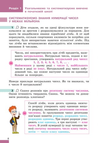 8
Розділ 1 Узагальнюємо та систематизуємо вивчене
в початковій школі
СИСТЕМАТИЗУЄМО ЗНАННя НУМЕРАЦІЇ ЧИСЕЛ
У МЕжАх МІЛЬЙОНА
1 Діти згадали, як на уроці фізкультури вони ши-
кувалися за зростом і розраховувалися за порядком . Для
цього їм знадобилися знання порядкової лічби . А от щоб
порахувати, скільки спортивних килимків їм потрібно для
заняття, було використано навички кількісної лічби . Під
час лічби ми встановлюємо відповідність між елементами
множини й числами .
Числа, які використовують при лічбі предметів, нази-
вають натуральними . Натуральні числа, подані в по-
рядку зростання, утворюють натуральний ряд чисел:
1, 2, 3, 4, 5, 6, 7, 8,  . . .  .
Найменшим у цьому ряді є число 1, найбільшого
числа в ряді не існує . Натуральний ряд чисел побу-
дований так, що кожне наступне число на одиницю
більше за попереднє .
Наведи приклади натуральних чисел . Як ти вважаєш, чи
є число 0 натуральним?
2 Сашко розповів про десяткову систему числення .
Оціни істинність тверджень Сашка . Чи можеш ти допов-
нити розповідь хлопчика?
Спосіб лічби, коли десять одиниць нижчо-
го розряду утворюють одну одиницю вищо-
го розряду, називають десятковою системою
числення . Із групуванням чисел десятками
пов’язані поняття розряду, розрядних чисел,
розрядних одиниць . Три перші розряди утво-
рюють клас одиниць, а три наступні — клас
тисяч . В усній нумерації (у ході читання чи-
сел) спочатку називають число класу тисяч,
потім — число класу одиниць .
1
2
 